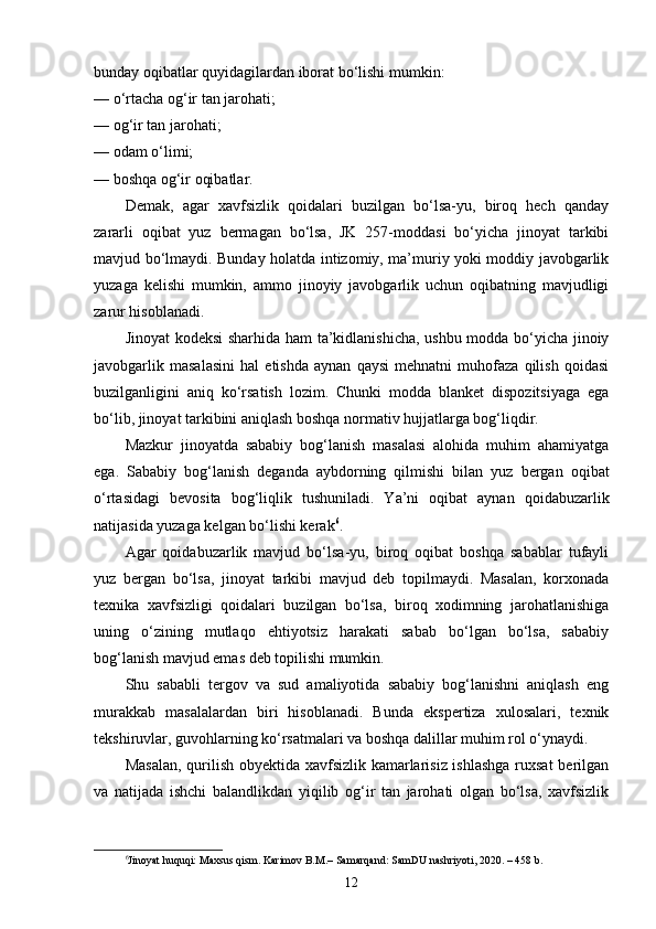 bunday oqibatlar quyidagilardan iborat bo‘lishi mumkin:
— o‘rtacha og‘ir tan jarohati;
— og‘ir tan jarohati;
— odam o‘limi;
— boshqa og‘ir oqibatlar.
Demak,   agar   xavfsizlik   qoidalari   buzilgan   bo‘lsa-yu,   biroq   hech   qanday
zararli   oqibat   yuz   bermagan   bo‘lsa,   JK   257-moddasi   bo‘yicha   jinoyat   tarkibi
mavjud bo‘lmaydi. Bunday holatda intizomiy, ma’muriy yoki moddiy javobgarlik
yuzaga   kelishi   mumkin,   ammo   jinoyiy   javobgarlik   uchun   oqibatning   mavjudligi
zarur hisoblanadi.
Jinoyat kodeksi  sharhida ham ta’kidlanishicha, ushbu modda bo‘yicha jinoiy
javobgarlik   masalasini   hal   etishda   aynan   qaysi   mehnatni   muhofaza   qilish   qoidasi
buzilganligini   aniq   ko‘rsatish   lozim.   Chunki   modda   blanket   dispozitsiyaga   ega
bo‘lib, jinoyat tarkibini aniqlash boshqa normativ hujjatlarga bog‘liqdir.
Mazkur   jinoyatda   sababiy   bog‘lanish   masalasi   alohida   muhim   ahamiyatga
ega.   Sababiy   bog‘lanish   deganda   aybdorning   qilmishi   bilan   yuz   bergan   oqibat
o‘rtasidagi   bevosita   bog‘liqlik   tushuniladi.   Ya’ni   oqibat   aynan   qoidabuzarlik
natijasida yuzaga kelgan bo‘lishi kerak 6
.
Agar   qoidabuzarlik   mavjud   bo‘lsa-yu,   biroq   oqibat   boshqa   sabablar   tufayli
yuz   bergan   bo‘lsa,   jinoyat   tarkibi   mavjud   deb   topilmaydi.   Masalan,   korxonada
texnika   xavfsizligi   qoidalari   buzilgan   bo‘lsa,   biroq   xodimning   jarohatlanishiga
uning   o‘zining   mutlaqo   ehtiyotsiz   harakati   sabab   bo‘lgan   bo‘lsa,   sababiy
bog‘lanish mavjud emas deb topilishi mumkin.
Shu   sababli   tergov   va   sud   amaliyotida   sababiy   bog‘lanishni   aniqlash   eng
murakkab   masalalardan   biri   hisoblanadi.   Bunda   ekspertiza   xulosalari,   texnik
tekshiruvlar, guvohlarning ko‘rsatmalari va boshqa dalillar muhim rol o‘ynaydi.
Masalan,  qurilish obyektida xavfsizlik kamarlarisiz ishlashga  ruxsat  berilgan
va   natijada   ishchi   balandlikdan   yiqilib   og‘ir   tan   jarohati   olgan   bo‘lsa,   xavfsizlik
6
Jinoyat huquqi: Maxsus qism. Karimov B.M.– Samarqand: SamDU nashriyoti, 2020. – 458 b.
12 