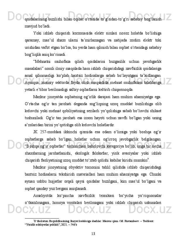 qoidalarining  buzilishi   bilan oqibat   o‘rtasida  to‘g‘ridan-to‘g‘ri  sababiy   bog‘lanish
mavjud bo‘ladi.
Yoki   ishlab   chiqarish   korxonasida   elektr   simlari   nosoz   holatda   bo‘lishiga
qaramay,   mas’ul   shaxs   ularni   ta’mirlamagan   va   natijada   xodim   elektr   toki
urishidan vafot etgan bo‘lsa, bu yerda ham qilmish bilan oqibat o‘rtasidagi sababiy
bog‘liqlik aniq ko‘rinadi.
“Mehnatni   muhofaza   qilish   qoidalarini   buzganlik   uchun   javobgarlik
masalalari” nomli ilmiy maqolada ham ishlab chiqarishdagi xavfsizlik qoidalariga
amal   qilinmasligi   ko‘plab   baxtsiz   hodisalarga   sabab   bo‘layotgani   ta’kidlangan.
Ayniqsa,   xususiy   sektorda   foyda   olish   maqsadida   mehnat   muhofazasi   talablariga
yetarli e’tibor berilmasligi salbiy oqibatlarni keltirib chiqarmoqda. 
Mazkur   jinoyatda   oqibatning   og‘irlik   darajasi   ham   muhim   ahamiyatga   ega.
O‘rtacha   og‘ir   tan   jarohati   deganda   sog‘liqning   uzoq   muddat   buzilishiga   olib
keluvchi yoki mehnat qobiliyatining sezilarli yo‘qolishiga sabab bo‘luvchi shikast
tushuniladi.   Og‘ir   tan   jarohati   esa   inson   hayoti   uchun   xavfli   bo‘lgan   yoki   uning
a’zolaridan birini yo‘qotishga olib keluvchi holatlardir.
JK   257-moddasi   ikkinchi   qismida   esa   odam   o‘limiga   yoki   boshqa   og‘ir
oqibatlarga   sabab   bo‘lgan   holatlar   uchun   og‘irroq   javobgarlik   belgilangan.
“Boshqa og‘ir oqibatlar” tushunchasi baholovchi kategoriya bo‘lib, unga bir necha
shaxslarning   jarohatlanishi,   ekologik   falokatlar,   yirik   avariyalar   yoki   ishlab
chiqarish faoliyatining uzoq muddat to‘xtab qolishi kabilar kirishi mumkin 7
.
Mazkur   jinoyatning   obyektiv   tomonini   tahlil   qilishda   ishlab   chiqarishdagi
baxtsiz   hodisalarni   tekshirish   materiallari   ham   muhim   ahamiyatga   ega.   Chunki
aynan   ushbu   hujjatlar   orqali   qaysi   qoidalar   buzilgani,   kim   mas’ul   bo‘lgani   va
oqibat qanday yuz bergani aniqlanadi.
Amaliyotda   ko‘pincha   xavfsizlik   texnikasi   bo‘yicha   yo‘riqnomalar
o‘tkazilmagani,   himoya   vositalari   berilmagani   yoki   ishlab   chiqarish   uskunalari
7
O zbekiston Respublikasining Jinoyat kodeksiga sharhlar. Maxsus qism / M. Rustambaev. – Toshkent: ʻ
“Yuridik adabiyotlar publish”, 2021. – 746 b
13 