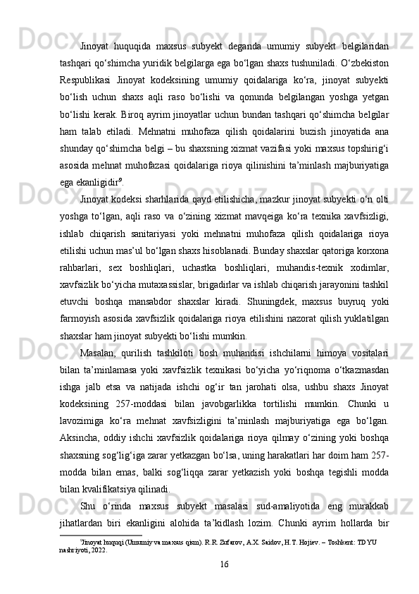Jinoyat   huquqida   maxsus   subyekt   deganda   umumiy   subyekt   belgilaridan
tashqari qo‘shimcha yuridik belgilarga ega bo‘lgan shaxs tushuniladi. O‘zbekiston
Respublikasi   Jinoyat   kodeksining   umumiy   qoidalariga   ko‘ra,   jinoyat   subyekti
bo‘lish   uchun   shaxs   aqli   raso   bo‘lishi   va   qonunda   belgilangan   yoshga   yetgan
bo‘lishi  kerak.  Biroq ayrim  jinoyatlar  uchun bundan tashqari  qo‘shimcha belgilar
ham   talab   etiladi.   Mehnatni   muhofaza   qilish   qoidalarini   buzish   jinoyatida   ana
shunday qo‘shimcha belgi – bu shaxsning xizmat vazifasi yoki maxsus topshirig‘i
asosida   mehnat   muhofazasi   qoidalariga  rioya   qilinishini   ta’minlash   majburiyatiga
ega ekanligidir 9
.
Jinoyat kodeksi sharhlarida qayd etilishicha, mazkur jinoyat subyekti o‘n olti
yoshga   to‘lgan,   aqli   raso   va   o‘zining   xizmat   mavqeiga   ko‘ra   texnika   xavfsizligi,
ishlab   chiqarish   sanitariyasi   yoki   mehnatni   muhofaza   qilish   qoidalariga   rioya
etilishi uchun mas’ul bo‘lgan shaxs hisoblanadi. Bunday shaxslar qatoriga korxona
rahbarlari,   sex   boshliqlari,   uchastka   boshliqlari,   muhandis-texnik   xodimlar,
xavfsizlik bo‘yicha mutaxassislar, brigadirlar va ishlab chiqarish jarayonini tashkil
etuvchi   boshqa   mansabdor   shaxslar   kiradi.   Shuningdek,   maxsus   buyruq   yoki
farmoyish asosida  xavfsizlik qoidalariga rioya etilishini  nazorat  qilish yuklatilgan
shaxslar ham jinoyat subyekti bo‘lishi mumkin.
Masalan,   qurilish   tashkiloti   bosh   muhandisi   ishchilarni   himoya   vositalari
bilan   ta’minlamasa   yoki   xavfsizlik   texnikasi   bo‘yicha   yo‘riqnoma   o‘tkazmasdan
ishga   jalb   etsa   va   natijada   ishchi   og‘ir   tan   jarohati   olsa,   ushbu   shaxs   Jinoyat
kodeksining   257-moddasi   bilan   javobgarlikka   tortilishi   mumkin.   Chunki   u
lavozimiga   ko‘ra   mehnat   xavfsizligini   ta’minlash   majburiyatiga   ega   bo‘lgan.
Aksincha,   oddiy   ishchi   xavfsizlik   qoidalariga   rioya   qilmay   o‘zining   yoki   boshqa
shaxsning sog‘lig‘iga zarar yetkazgan bo‘lsa, uning harakatlari har doim ham 257-
modda   bilan   emas,   balki   sog‘liqqa   zarar   yetkazish   yoki   boshqa   tegishli   modda
bilan kvalifikatsiya qilinadi.
Shu   o‘rinda   maxsus   subyekt   masalasi   sud-amaliyotida   eng   murakkab
jihatlardan   biri   ekanligini   alohida   ta’kidlash   lozim.   Chunki   ayrim   hollarda   bir
9
Jinoyat huquqi (Umumiy va maxsus qism). R.R. Zufarov, A.X. Saidov, H.T. Hojiev. – Toshkent: TDYU 
nashriyoti, 2022.
16 