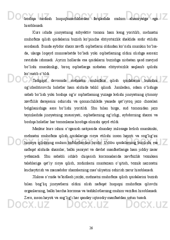 boshqa   turdosh   huquqbuzarliklardan   farqlashda   muhim   ahamiyatga   ega
hisoblanadi.
Kurs   ishida   jinoyatning   subyektiv   tomoni   ham   keng   yoritilib,   mehnatni
muhofaza   qilish   qoidalarini   buzish   ko‘pincha   ehtiyotsizlik   shaklida   sodir   etilishi
asoslandi. Bunda aybdor shaxs xavfli oqibatlarni oldindan ko‘rishi mumkin bo‘lsa-
da,   ularga   loqayd   munosabatda   bo‘ladi   yoki   oqibatlarning   oldini   olishga   asossiz
ravishda   ishonadi.   Ayrim   hollarda   esa   qoidalarni   buzishga   nisbatan   qasd   mavjud
bo‘lishi   mumkinligi,   biroq   oqibatlarga   nisbatan   ehtiyotsizlik   saqlanib   qolishi
ko‘rsatib o‘tildi.
Tadqiqot   davomida   mehnatni   muhofaza   qilish   qoidalarini   buzishni
og‘irlashtiruvchi   holatlar   ham   alohida   tahlil   qilindi.   Jumladan,   odam   o‘lishiga
sabab   bo‘lish   yoki   boshqa   og‘ir   oqibatlarning   yuzaga   kelishi   jinoyatning  ijtimoiy
xavflilik   darajasini   oshirishi   va   qonunchilikda   yanada   qat’iyroq   jazo   choralari
belgilanishiga   asos   bo‘lishi   yoritildi.   Shu   bilan   birga,   sud   tomonidan   jazo
tayinlashda   jinoyatning   xususiyati,   oqibatlarning   og‘irligi,   aybdorning   shaxsi   va
boshqa holatlar har tomonlama hisobga olinishi qayd etildi.
Mazkur   kurs   ishini   o‘rganish   natijasida   shunday   xulosaga   kelish   mumkinki,
mehnatni   muhofaza   qilish   qoidalariga   rioya   etilishi   inson   hayoti   va   sog‘lig‘ini
himoya  qilishning   muhim   kafolatlaridan  biridir.   Ushbu   qoidalarning   buzilishi   esa
nafaqat   alohida   shaxslar,   balki   jamiyat   va   davlat   manfaatlariga   ham   jiddiy   zarar
yetkazadi.   Shu   sababli   ishlab   chiqarish   korxonalarida   xavfsizlik   texnikasi
talablariga   qat’iy   rioya   qilish,   xodimlarni   muntazam   o‘qitish,   texnik   nazoratni
kuchaytirish va mansabdor shaxslarning mas’uliyatini oshirish zarur hisoblanadi.
Xulosa o‘rnida ta’kidlash joizki, mehnatni muhofaza qilish qoidalarini buzish
bilan   bog‘liq   jinoyatlarni   oldini   olish   nafaqat   huquqni   muhofaza   qiluvchi
organlarning, balki barcha korxona va tashkilotlarning muhim vazifasi hisoblanadi.
Zero, inson hayoti va sog‘lig‘i har qanday iqtisodiy manfaatdan ustun turadi.
26 