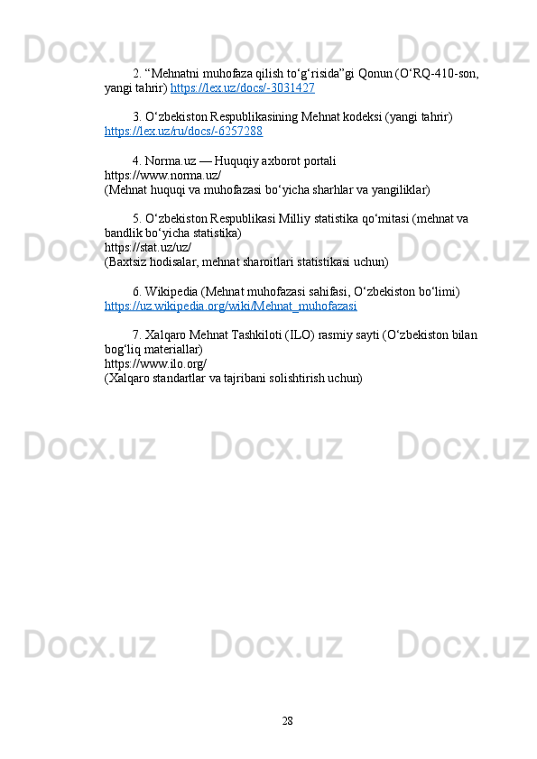          2.  “Mehnatni muhofaza qilish to‘g‘risida”gi Qonun (O‘RQ-410-son, 
yangi tahrir)   https://lex.uz/docs/-3031427
         3.  O‘zbekiston Respublikasining Mehnat kodeksi (yangi tahrir)  
https://lex.uz/ru/docs/-6257288
         4.  Norma.uz  — Huquqiy axborot portali 
https://www.norma.uz/ 
(Mehnat huquqi va muhofazasi bo‘yicha sharhlar va yangiliklar)
         5.  O‘zbekiston Respublikasi Milliy statistika qo‘mitasi (mehnat va 
bandlik bo‘yicha statistika)  
https://stat.uz/uz/ 
(Baxtsiz hodisalar, mehnat sharoitlari statistikasi uchun)
         6.  Wikipedia (Mehnat muhofazasi sahifasi, O‘zbekiston bo‘limi)  
https://uz.wikipedia.org/wiki/Mehnat_muhofazasi
         7.  Xalqaro Mehnat Tashkiloti (ILO) rasmiy sayti (O‘zbekiston bilan 
bog‘liq materiallar)  
https://www.ilo.org/ 
(Xalqaro standartlar va tajribani solishtirish uchun)
28 