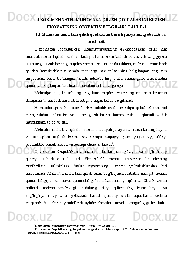  I BOB. MEHNATNI MUHOFAZA QILISH QOIDALARINI BUZISH
JINOYATINING OBYEKTIV BELGILARI TAHLILI.
I.1 Mehnatni muhofaza qilish qoidalarini buzish jinoyatining obyekti va
predmeti.
O‘zbekiston   Respublikasi   Konstitutsiyasining   42-moddasida:   «Har   kim
munosib mehnat qilish, kasb va faoliyat turini erkin tanlash, xavfsizlik va gigiyena
talablariga javob beradigan qulay mehnat sharoitlarida ishlash, mehnati uchun hech
qanday   kamsitishlarsiz   hamda   mehnatga   haq   to lashning   belgilangan   eng   kamʻ
miqdoridan   kam   bo lmagan   tarzda   adolatli   haq   olish,   shuningdek   ishsizlikdan	
ʻ
qonunda belgilangan tartibda himoyalanish huquqiga ega.
Mehnatga   haq   to lashning   eng   kam   miqdori   insonning   munosib   turmush	
ʻ
darajasini ta minlash zarurati hisobga olingan holda belgilanadi.	
ʼ
Homiladorligi   yoki   bolasi   borligi   sababli   ayollarni   ishga   qabul   qilishni   rad
etish,   ishdan   bo shatish   va   ularning   ish   haqini   kamaytirish   taqiqlanadi	
ʻ 1
.»   deb
mustahkamlab qo‘yilgan.
Mehnatni muhofaza qilish – mehnat faoliyati jarayonida ishchilarning hayoti
va   sog’lig’ini   saqlash   tizimi.   Bu   tizimga   huquqiy,   ijtimoiy-iqtisodiy,   tibbiy-
profilaktik, reabilitatsion va boshqa choralar kiradi 2
.
O zbekiston  Respublikasida  inson manfaatlari, uning hayoti va sog lig i  oliy	
ʻ ʻ ʻ
qadriyat   sifatida   e’tirof   etiladi.   Shu   sababli   mehnat   jarayonida   fuqarolarning
xavfsizligini   ta’minlash   davlat   siyosatining   ustuvor   yo nalishlaridan   biri	
ʻ
hisoblanadi. Mehnatni muhofaza qilish bilan bog liq munosabatlar nafaqat mehnat	
ʻ
qonunchiligi, balki jinoyat qonunchiligi bilan ham himoya qilinadi. Chunki ayrim
hollarda   mehnat   xavfsizligi   qoidalariga   rioya   qilinmasligi   inson   hayoti   va
sog lig iga   jiddiy   zarar   yetkazadi   hamda   ijtimoiy   xavfli   oqibatlarni   keltirib	
ʻ ʻ
chiqaradi. Ana shunday holatlarda aybdor shaxslar jinoyat javobgarligiga tortiladi.
1
O‘zbekiston Respublikasi Konstitutsiyasi. – Toshkent: Adolat, 2023.
2
O zbekiston Respublikasining Jinoyat kodeksiga sharhlar. Maxsus qism / M. Rustambaev. – Toshkent: 	
ʻ
“Yuridik adabiyotlar publish”, 2021. – 746 b
4 