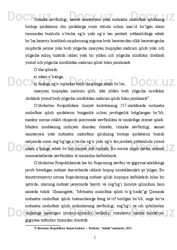 Texnika   xavfsizligi,   sanoat   sanitariyasi   yoki   mehnatni   muhofaza   qilishning
boshqa   qoidalarini   shu   qoidalarga   rioya   etilishi   uchun   mas ul   bo lgan   shaxsʼ ʻ
tomonidan   buzilishi   o rtacha   og ir   yoki   og ir   tan   jarohati   yetkazilishiga   sabab	
ʻ ʻ ʻ
bo lsa,bazaviy hisoblash miqdorining yigirma besh baravaridan ellik baravarigacha	
ʻ
miqdorda   jarima   yoki   besh   yilgacha   muayyan   huquqdan   mahrum   qilish   yoki   uch
yilgacha   axloq   tuzatish   ishlari   yoki   bir   yildan   uch   yilgacha   ozodlikni   cheklash
yoxud uch yilgacha ozodlikdan mahrum qilish bilan jazolanadi.
O sha qilmish:	
ʻ
a) odam o lishiga;	
ʻ
b) boshqa og ir oqibatlar kelib chiqishiga sabab bo lsa, 	
ʻ ʻ
muayyan   huquqdan   mahrum   qilib,   ikki   yildan   besh   yilgacha   ozodlikni
cheklash yoxud besh yilgacha ozodlikdan mahrum qilish bilan jazolanadi 3
.
O zbekiston   Respublikasi   Jinoyat   kodeksining   257-moddasida   mehnatni	
ʻ
muhofaza   qilish   qoidalarini   buzganlik   uchun   javobgarlik   belgilangan   bo lib,	
ʻ
mazkur norma ishlab chiqarish jarayonida xavfsizlikni ta’minlashga xizmat qiladi.
Mazkur   moddaning   mohiyati   shundan   iboratki,   texnika   xavfsizligi,   sanoat
sanitariyasi   yoki   mehnatni   muhofaza   qilishning   boshqa   qoidalarini   buzish
natijasida inson sog lig iga o rtacha og ir yoki og ir tan jarohati yetkazilishi yoxud	
ʻ ʻ ʻ ʻ ʻ
odam o limiga sabab  bo lish jinoyat deb topiladi. Bu norma orqali davlat mehnat	
ʻ ʻ
munosabatlarida xavfsizlikni ta’minlashni kafolatlaydi.
O zbekiston Respublikasida har bir fuqaroning xavfsiz va gigiyena talablariga
ʻ
javob beradigan mehnat sharoitlarida ishlash huquqi mustahkamlab qo yilgan. Bu	
ʻ
konstitutsiyaviy norma fuqarolarning mehnat  qilish huquqini  kafolatlash  bilan  bir
qatorda,   ularning   mehnat   jarayonida   hayoti   va   sog lig i   himoya   qilinishini   ham	
ʻ ʻ
nazarda   tutadi.   Shuningdek,   “Mehnatni   muhofaza   qilish   to g risida”gi   Qonunda	
ʻ ʻ
mehnatni   muhofaza   qilish   tushunchasiga   keng   ta’rif   berilgan   bo lib,   unga   ko ra	
ʻ ʻ
mehnatni   muhofaza   qilish   xodimlarning   xavfsizligi,   sog lig i   va   ish   qobiliyatini	
ʻ ʻ
saqlashga   qaratilgan   ijtimoiy-iqtisodiy,   tashkiliy,   texnikaviy   hamda   sanitariya-
gigiyena tadbirlari tizimidan iboratdir. 
3
O‘zbekiston Respublikasi Jinoyat kodeksi. – Toshkent: “Adolat” nashriyoti, 2024.
5 