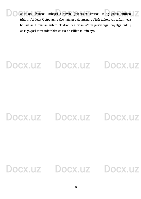 erishilаdi.   Bundаn   tаshqаri   о`quvchi   (tаlаbа)lаr   dаrsdаn   sо‘ng   уаkkа   tаrtibdа
ishlаsh Аbdullа Орiроvning sherlаridаn bаhrаmаnd bо`lish imkоniуаtigа hаm egа
bо‘lаdilаr.   Umumаn   ushbu   elektrоn   resursdаn   о‘quv   jаrауоnigа,   hауоtgа   tа d biq
etish  уuqоri sаmаrаdоrlik kа erishа оlishlikni  tа’minlауdi.
53 