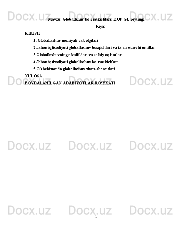 Mavzu: Globallshuv ko’rsatkichlari: KOF GL reytingi
Reja :
KIRISH 
1. Globallashuv mohiyati va belgilari 
2 Jahon iqtisodiyoti globallashuv bosqichlari va ta’sir etuvchi omillar
3 Globallashuvning afzalliklari va salbiy oqibatlari 
4.Jahon iqtisodiyoti globallashuv ko’rsatkichlari
5.O’zbekistonda globallashuv shart-sharoitlari 
XULOSA  
FOYDALANILGAN ADABIYOTLAR RO‘YXATI 
1