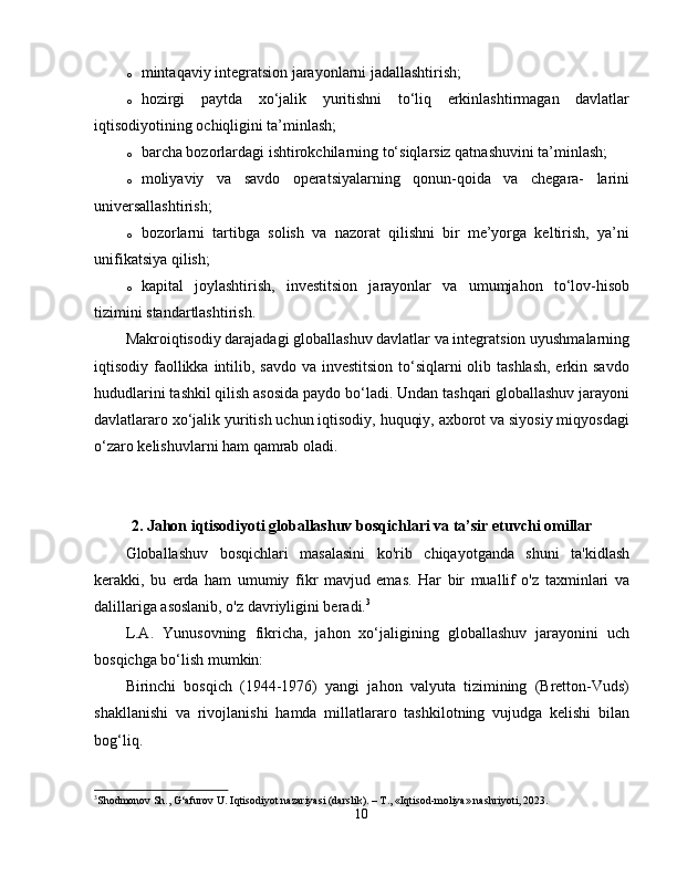 o mintaqaviy integratsion jarayonlarni jadallashtirish; 
o hozirgi   paytda   xo‘jalik   yuritishni   to‘liq   erkinlashtirmagan   davlatlar
iqtisodiyotining ochiqligini ta’minlash; 
o barcha bozorlardagi ishtirokchilarning to‘siqlarsiz qatnashuvini ta’minlash; 
o moliyaviy   va   savdo   operatsiyalarning   qonun-qoida   va   chegara-   larini
universallashtirish; 
o bozorlarni   tartibga   solish   va   nazorat   qilishni   bir   me’yorga   keltirish,   ya’ni
unifikatsiya qilish; 
o kapital   joylashtirish,   investitsion   jarayonlar   va   umumjahon   to‘lov-hisob
tizimini standartlashtirish. 
Makroiqtisodiy darajadagi globallashuv davlatlar va integratsion uyushmalarning
iqtisodiy faollikka intilib, savdo va investitsion  to‘siqlarni  olib tashlash,  erkin savdo
hududlarini tashkil qilish asosida paydo bo‘ladi. Undan tashqari globallashuv jarayoni
davlatlararo xo‘jalik yuritish uchun iqtisodiy, huquqiy, axborot va siyosiy miqyosdagi
o‘zaro kelishuvlarni ham qamrab oladi.
2. Jahon iqtisodiyoti globallashuv bosqichlari va ta’sir etuvchi omillar
Globallashuv   bosqichlari   masalasini   ko'rib   chiqayotganda   shuni   ta'kidlash
kerakki,   bu   erda   ham   umumiy   fikr   mavjud   emas.   Har   bir   muallif   o'z   taxminlari   va
dalillariga asoslanib, o'z davriyligini beradi. 3
L.A.   Yunusovning   fikricha,   jahon   xo‘jaligining   globallashuv   jarayonini   uch
bosqichga bo‘lish mumkin: 
Birinchi   bosqich   (1944-1976)   yangi   jahon   valyuta   tizimining   (Bretton-Vuds)
shakllanishi   va   rivojlanishi   hamda   millatlararo   tashkilotning   vujudga   kelishi   bilan
bog‘liq. 
3
Shodmonov Sh., G‘afurov U. Iqtisodiyot nazariyasi (darslik). – T., «Iqtisod-moliya» nashriyoti, 2023.
10 