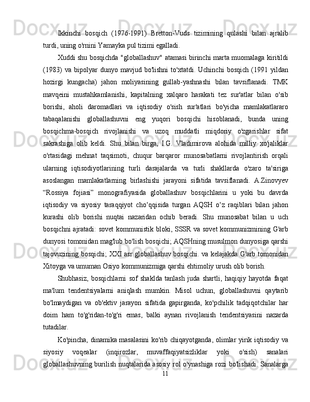 Ikkinchi   bosqich   (1976-1991)   Bretton-Vuds   tizimining   qulashi   bilan   ajralib
turdi, uning o'rnini Yamayka pul tizimi egalladi. 
Xuddi shu bosqichda "globallashuv" atamasi birinchi marta muomalaga kiritildi
(1983)   va   bipolyar   dunyo   mavjud   bo'lishni   to'xtatdi.   Uchinchi   bosqich   (1991   yildan
hozirgi   kungacha)   jahon   moliyasining   gullab-yashnashi   bilan   tavsiflanadi.   TMK
mavqeini   mustahkamlanishi,   kapitalning   xalqaro   harakati   tez   sur'atlar   bilan   o'sib
borishi,   aholi   daromadlari   va   iqtisodiy   o'sish   sur'atlari   bo'yicha   mamlakatlararo
tabaqalanishi   globallashuvni   eng   yuqori   bosqichi   hisoblanadi,   bunda   uning
bosqichma-bosqich   rivojlanishi   va   uzoq   muddatli   miqdoriy   o'zgarishlar   sifat
sakrashiga   olib   keldi.   Shu   bilan   birga,   I.G.   Vladimirova   alohida   milliy   xo'jaliklar
o'rtasidagi   mehnat   taqsimoti,   chuqur   barqaror   munosabatlarni   rivojlantirish   orqali
ularning   iqtisodiyotlarining   turli   darajalarda   va   turli   shakllarda   o'zaro   ta'siriga
asoslangan   mamlakatlarning   birlashishi   jarayoni   sifatida   tavsiflanadi.   A.Zinovyev
“Rossiya   fojiasi”   monografiyasida   globallashuv   bosqichlarini   u   yoki   bu   davrda
iqtisodiy   va   siyosiy   taraqqiyot   cho‘qqisida   turgan   AQSH   o‘z   raqiblari   bilan   jahon
kurashi   olib   borishi   nuqtai   nazaridan   ochib   beradi.   Shu   munosabat   bilan   u   uch
bosqichni ajratadi:  sovet  kommunistik bloki, SSSR va sovet  kommunizmining G'arb
dunyosi tomonidan mag'lub bo'lish bosqichi; AQSHning musulmon dunyosiga qarshi
tajovuzining bosqichi; XXI asr globallashuv bosqichi. va kelajakda G'arb tomonidan
Xitoyga va umuman Osiyo kommunizmiga qarshi ehtimoliy urush olib borish. 
Shubhasiz,   bosqichlarni   sof   shaklda   tanlash   juda   shartli,   haqiqiy   hayotda   faqat
ma'lum   tendentsiyalarni   aniqlash   mumkin.   Misol   uchun,   globallashuvni   qaytarib
bo'lmaydigan   va   ob'ektiv   jarayon   sifatida   gapirganda,   ko'pchilik   tadqiqotchilar   har
doim   ham   to'g'ridan-to'g'ri   emas,   balki   aynan   rivojlanish   tendentsiyasini   nazarda
tutadilar. 
Ko'pincha, dinamika masalasini  ko'rib chiqayotganda, olimlar yirik iqtisodiy va
siyosiy   voqealar   (inqirozlar,   muvaffaqiyatsizliklar   yoki   o'sish)   sanalari
globallashuvning burilish nuqtalarida asosiy  rol o'ynashiga rozi bo'lishadi. Sanalarga
11 