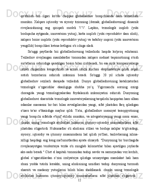 qo'shilish   biz   ilgari   ko'rib   chiqqan   globallashuv   bosqichlarida   ham   kuzatilishi
mumkin.   Xalqaro   iqtisodiy   va   siyosiy   tizimning   (demak,   globallashuvning)   dinamik
rivojlanishining   eng   qiziqarli   modeli   V.V.   Lapkin,   texnologik   inqilob   (yoki
boshqacha  aytganda,  innovatsion  yutuq), katta  inqilob (yoki  reproduktiv  dam  olish),
xalqaro bozor inqilobi (yoki reproduktiv yutuq) va tarkibiy inqiroz (yoki innovatsion
yengillik) bosqichlari ketma-ketligini o'z ichiga oladi. 
So'nggi   paytlarda   biz   globallashuvning   tezlashishi   haqida   ko'proq   eshitamiz.
Tezlashuv   rivojlangan   mamlakatlar   tomonidan   xalqaro   mehnat   taqsimotining   o'sish
sur'atlarini oshirishga qaratilgan bosim bilan izohlanadi, bu esa yirik kompaniyalarga
ishlab   chiqarishni   kengaytirish   va   arzon   ishchi   kuchini   ekspluatatsiya   qilish   orqali
sotish   bozorlarini   oshirish   imkonini   beradi.   So'nggi   20   yil   ichida   iqtisodiy
globallashuv   sezilarli   darajada   tezlashdi.   Dunyo   globallashuvining   katalizatorlari
texnologik   o‘zgarishlar   ekanligiga   shubha   yo‘q.   Yigirmanchi   asrning   oxirgi
choragida.   yangi   texnologiyalardan   foydalanish   imkoniyatini   oshirish.   Dunyoning
globallashuvi sharoitida texnologik innovatsiyalarning tarqalishi haqiqatan ham ulkan
odamlar   massasini   bir-biri   bilan   avvalgilaridan   yangi,   sifat   jihatidan   farq   qiladigan
o'zaro   ta'sir   o'tkazishga   majbur   qildi.   Ya'ni,   globallashuv   insoniyat   taraqqiyotining
yangi bosqichi  sifatida e'tirof etilishi  mumkin, va integratsiyaning yangi  nomi  emas,
chunki   uning   texnologik   atributlari   hukmron   ijtimoiy-iqtisodiy   munosabatlarni   sifat
jihatidan   o'zgartirdi.   Hukumatlar   o'z   aholisini   o'zlari   va   boshqa   xalqlar   to'g'risidagi,
siyosiy,   iqtisodiy   va   ijtimoiy   muammolarni   hal   qilish   yo'llari,   tanlovlarning   xilma-
xilligi haqidagi eng keng ma'lumotlardan ajrata olmaydi. "Dunyoning bir burchagida
rivojlanayotgan   tendentsiya   tezda   o'n   minglab   kilometrlar   bilan   ajratilgan   joylarda
aks-sado beradi." Chet el kapitali tomonidan tashqi savdo va sarmoyadan voz kechib,
global   o‘zgarishlardan   o‘zini   izolyatsiya   qilishga   urinayotgan   mamlakat   hali   ham
shuni   yodda   tutishi   kerakki,   uning   aholisining   umidlari   tashqi   dunyoning   turmush
sharoiti   va   madaniy   yutuqlarini   bilish   bilan   shakllanadi.   chunki   uning   texnologik
atributlari   hukmron   ijtimoiy-iqtisodiy   munosabatlarni   sifat   jihatidan   o'zgartirdi.  
12 