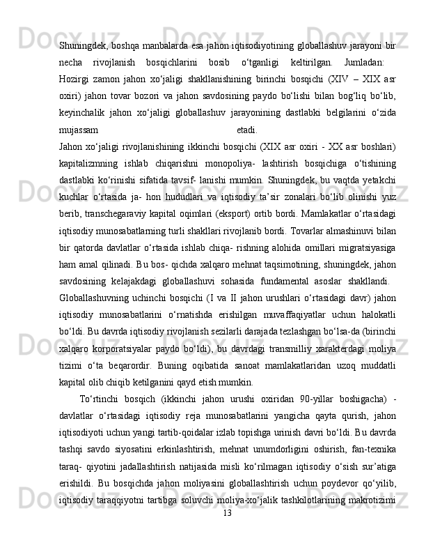 Shuningdek, boshqa manbalarda esa  jahon iqtisodiyotining globallashuv jarayoni bir
necha   rivojlanish   bosqichlarini   bosib   o‘tganligi   keltirilgan.   Jumladan:  
Hozirgi   zamon   jahon   xo‘jaligi   shakllanishining   birinchi   bosqichi   (XIV   –   XIX   asr
oxiri)   jahon   tovar   bozori   va   jahon   savdosining   paydo   bo‘lishi   bilan   bog‘liq   bo‘lib,
keyinchalik   jahon   xo‘jaligi   globallashuv   jarayonining   dastlabki   belgilarini   o‘zida
mujassam   etadi.  
Jahon   xo‘jaligi   rivojlanishining   ikkinchi   bosqichi   (XIX   asr   oxiri   -   XX   asr   boshlari)
kapitalizmning   ishlab   chiqarishni   monopoliya-   lashtirish   bosqichiga   o‘tishining
dastlabki   ko‘rinishi   sifatida  tavsif-   lanishi   mumkin.   Shuningdek,  bu   vaqtda  yetakchi
kuchlar   o‘rtasida   ja-   hon   hududlari   va   iqtisodiy   ta’sir   zonalari   bo‘lib   olinishi   yuz
berib, transchegaraviy kapital oqimlari (eksport) ortib bordi. Mamlakatlar o‘rtasidagi
iqtisodiy munosabatlarning turli shakllari rivojlanib bordi. Tovarlar almashinuvi bilan
bir   qatorda   davlatlar   o‘rtasida   ishlab   chiqa-   rishning   alohida   omillari   migratsiyasiga
ham amal qilinadi. Bu bos- qichda xalqaro mehnat taqsimotining, shuningdek, jahon
savdosining   kelajakdagi   globallashuvi   sohasida   fundamental   asoslar   shakllandi.  
Globallashuvning   uchinchi   bosqichi   (I   va   II   jahon   urushlari   o‘rtasidagi   davr)   jahon
iqtisodiy   munosabatlarini   o‘rnatishda   erishilgan   muvaffaqiyatlar   uchun   halokatli
bo‘ldi. Bu davrda iqtisodiy rivojlanish sezilarli darajada tezlashgan bo‘lsa-da (birinchi
xalqaro   korporatsiyalar   paydo   bo‘ldi),   bu   davrdagi   transmilliy   xarakterdagi   moliya
tizimi   o‘ta   beqarordir.   Buning   oqibatida   sanoat   mamlakatlaridan   uzoq   muddatli
kapital olib chiqib ketilganini qayd etish mumkin. 
To‘rtinchi   bosqich   (ikkinchi   jahon   urushi   oxiridan   90-yillar   boshigacha)   -
davlatlar   o‘rtasidagi   iqtisodiy   reja   munosabatlarini   yangicha   qayta   qurish,   jahon
iqtisodiyoti uchun yangi tartib-qoidalar izlab topishga urinish davri bo‘ldi. Bu davrda
tashqi   savdo   siyosatini   erkinlashtirish,   mehnat   unumdorligini   oshirish,   fan-texnika
taraq-   qiyotini   jadallashtirish   natijasida   misli   ko‘rilmagan   iqtisodiy   o‘sish   sur’atiga
erishildi.   Bu   bosqichda   jahon   moliyasini   globallashtirish   uchun   poydevor   qo‘yilib,
iqtisodiy  taraqqiyotni   tartibga   soluvchi   moliya-xo‘jalik  tashkilotlarining   makrotizimi
13 