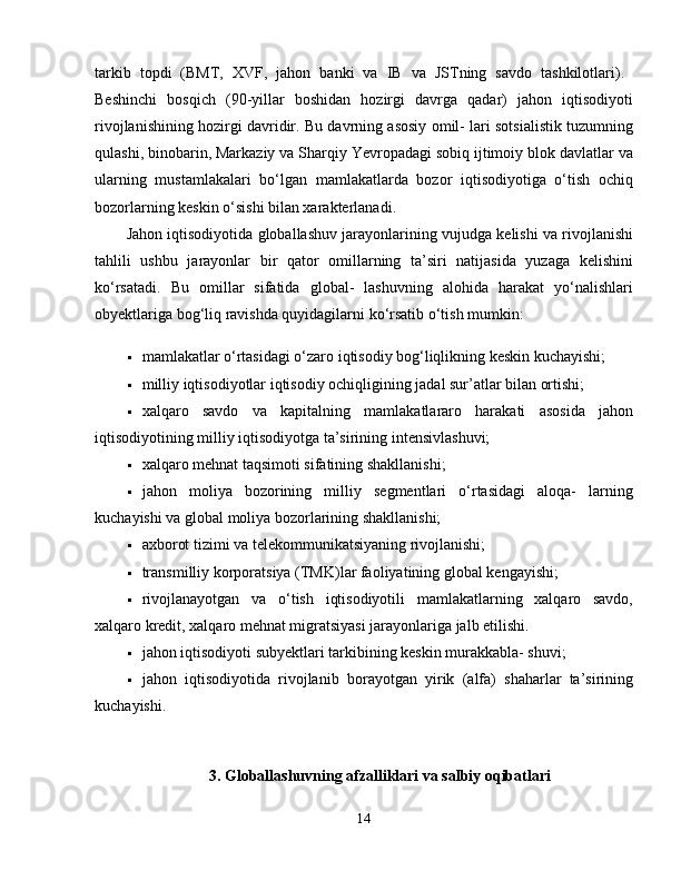 tarkib   topdi   (BMT,   XVF,   jahon   banki   va   IB   va   JSTning   savdo   tashkilotlari).  
Beshinchi   bosqich   (90-yillar   boshidan   hozirgi   davrga   qadar)   jahon   iqtisodiyoti
rivojlanishining hozirgi davridir. Bu davrning asosiy omil- lari sotsialistik tuzumning
qulashi, binobarin, Markaziy va Sharqiy Yevropadagi sobiq ijtimoiy blok davlatlar va
ularning   mustamlakalari   bo‘lgan   mamlakatlarda   bozor   iqtisodiyotiga   o‘tish   ochiq
bozorlarning keskin o‘sishi bilan xarakterlanadi. 
Jahon iqtisodiyotida globallashuv jarayonlarining vujudga kelishi va rivojlanishi
tahlili   ushbu   jarayonlar   bir   qator   omillarning   ta’siri   natijasida   yuzaga   kelishini
ko‘rsatadi.   Bu   omillar   sifatida   global-   lashuvning   alohida   harakat   yo‘nalishlari
obyektlariga bog‘liq ravishda quyidagilarni ko‘rsatib o‘tish mumkin: 
 mamlakatlar o‘rtasidagi o‘zaro iqtisodiy bog‘liqlikning keskin kuchayishi; 
 milliy iqtisodiyotlar iqtisodiy ochiqligining jadal sur’atlar bilan ortishi; 
 xalqaro   savdo   va   kapitalning   mamlakatlararo   harakati   asosida   jahon
iqtisodiyotining milliy iqtisodiyotga ta’sirining intensivlashuvi; 
 xalqaro mehnat taqsimoti sifatining shakllanishi; 
 jahon   moliya   bozorining   milliy   segmentlari   o‘rtasidagi   aloqa-   larning
kuchayishi va global moliya bozorlarining shakllanishi; 
 axborot tizimi va telekommunikatsiyaning rivojlanishi; 
 transmilliy korporatsiya (TMK)lar faoliyatining global kengayishi; 
 rivojlanayotgan   va   o‘tish   iqtisodiyotili   mamlakatlarning   xalqaro   savdo,
xalqaro kredit, xalqaro mehnat migratsiyasi jarayonlariga jalb etilishi. 
 jahon iqtisodiyoti subyektlari tarkibining keskin murakkabla- shuvi; 
 jahon   iqtisodiyotida   rivojlanib   borayotgan   yirik   (alfa)   shaharlar   ta’sirining
kuchayishi. 
3. Globallashuvning afzalliklari va salbiy oqibatlari
14 