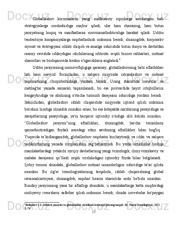 Globallashuv   korxonalarni   yangi   mafkuraviy   oqimlarga   asoslangan   turli
strategiyalarga   moslashishga   majbur   qiladi,   ular   ham   shaxsning,   ham   butun
jamiyatning   huquq   va   manfaatlarini   muvozanatlashtirishga   harakat   qiladi.   Ushbu
tendentsiya   kompaniyalarga   raqobatlashish   imkonini   beradi,   shuningdek,   korporativ
siyosat va strategiyani ishlab chiqish va amalga oshirishda butun dunyo va davlatdan
rasmiy   ravishda   ishlaydigan   ishchilarning   ishtiroki   orqali   biznes   rahbarlari,   mehnat
sharoitlari va boshqaruvida keskin o'zgarishlarni anglatadi. 4
Ushbu jarayonning nomuvofiqligiga qaramay, globallashuvning ba'zi afzalliklari
hali   ham   mavjud.   Birinchidan,   u   xalqaro   miqyosda   ixtisoslashuv   va   mehnat
taqsimotining   chuqurlashishiga   yordam   beradi.   Uning   sharoitida   resurslar   va
mablag'lar   yanada   samarali   taqsimlanadi,   bu   esa   pirovardida   hayot   istiqbollarini
kengaytirishga   va   aholining   o'rtacha   turmush   darajasini   oshirishga   yordam   beradi.  
Ikkinchidan,   globallashuv   ishlab   chiqarishda   miqyosda   iqtisod   qilish   imkonini
berishini hisobga olmaslik mumkin emas, bu esa kelajakda narxlarning pasayishiga va
xarajatlarning   pasayishiga,   ya'ni   barqaror   iqtisodiy   o'sishga   olib   kelishi   mumkin.  
“Globallashuv   jarayoni”ning   afzalliklari,   shuningdek,   barcha   tomonlarni
qanoatlantiradigan   foydali   asosdagi   erkin   savdoning   afzalliklari   bilan   bog'liq.  
Yuqorida   ta’kidlanganidek,   globallashuv   raqobatni   kuchaytiradi   va   ichki   va   xalqaro
tashkilotlarning   yanada   rivojlanishini   rag‘batlantiradi.   Bu   yerda   ustunliklar   boshqa
mamlakatlardagi yetakchi xorijiy davlatlarning yangi texnologik, ilmiy-texnikaviy va
malaka   darajasini   qo‘llash   orqali   erishiladigan   iqtisodiy   foyda   bilan   belgilanadi.  
Ijobiy   tomoni   shundaki,   globallashuv   mehnat   unumdorligini   oshirishga   ta'sir   qilishi
mumkin.   Bu   ilg'or   texnologiyalarning   tarqalishi,   ishlab   chiqarishning   global
ratsionalizatsiyasi,   shuningdek,   raqobat   bosimi   sharoitida   sodir   bo'lishi   mumkin.  
Bunday   jarayonning   yana   bir   afzalligi   shundaki,   u   mamlakatlarga   katta   miqdordagi
moliyaviy   resurslarni   safarbar   qilish   imkonini   beradi,   chunki   investorlar   ko'paygan
4
Abdullaev I.Z. Axborot jamiyati va globallashuv: neoliberal kontseptsiyaning tanqidi. M.: Fanva texnologiyasi, 2022. 
S. 74.
15 