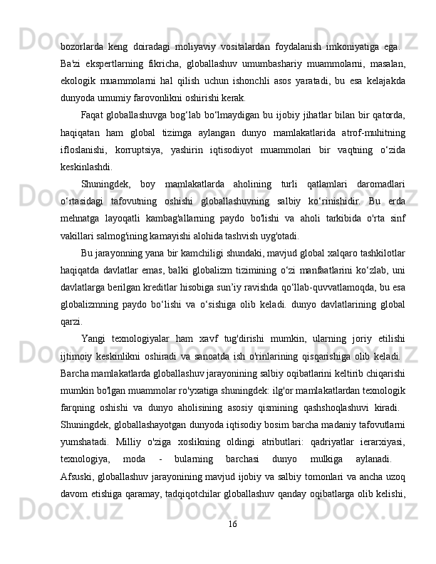 bozorlarda   keng   doiradagi   moliyaviy   vositalardan   foydalanish   imkoniyatiga   ega.  
Ba'zi   ekspertlarning   fikricha,   globallashuv   umumbashariy   muammolarni,   masalan,
ekologik   muammolarni   hal   qilish   uchun   ishonchli   asos   yaratadi,   bu   esa   kelajakda
dunyoda umumiy farovonlikni oshirishi kerak. 
Faqat  globallashuvga  bog‘lab bo‘lmaydigan bu ijobiy jihatlar  bilan bir  qatorda,
haqiqatan   ham   global   tizimga   aylangan   dunyo   mamlakatlarida   atrof-muhitning
ifloslanishi,   korruptsiya,   yashirin   iqtisodiyot   muammolari   bir   vaqtning   o‘zida
keskinlashdi. 
Shuningdek,   boy   mamlakatlarda   aholining   turli   qatlamlari   daromadlari
o‘rtasidagi   tafovutning   oshishi   globallashuvning   salbiy   ko‘rinishidir.   Bu   erda
mehnatga   layoqatli   kambag'allarning   paydo   bo'lishi   va   aholi   tarkibida   o'rta   sinf
vakillari salmog'ining kamayishi alohida tashvish uyg'otadi. 
Bu jarayonning yana bir kamchiligi shundaki, mavjud global xalqaro tashkilotlar
haqiqatda   davlatlar   emas,   balki   globalizm   tizimining   o‘zi   manfaatlarini   ko‘zlab,   uni
davlatlarga berilgan kreditlar hisobiga sun’iy ravishda qo‘llab-quvvatlamoqda, bu esa
globalizmning   paydo   bo‘lishi   va   o‘sishiga   olib   keladi.   dunyo   davlatlarining   global
qarzi. 
Yangi   texnologiyalar   ham   xavf   tug'dirishi   mumkin,   ularning   joriy   etilishi
ijtimoiy   keskinlikni   oshiradi   va   sanoatda   ish   o'rinlarining   qisqarishiga   olib   keladi.  
Barcha mamlakatlarda globallashuv jarayonining salbiy oqibatlarini keltirib chiqarishi
mumkin bo'lgan muammolar ro'yxatiga shuningdek: ilg'or mamlakatlardan texnologik
farqning   oshishi   va   dunyo   aholisining   asosiy   qismining   qashshoqlashuvi   kiradi.  
Shuningdek, globallashayotgan dunyoda iqtisodiy bosim barcha madaniy tafovutlarni
yumshatadi.   Milliy   o'ziga   xoslikning   oldingi   atributlari:   qadriyatlar   ierarxiyasi,
texnologiya,   moda   -   bularning   barchasi   dunyo   mulkiga   aylanadi.  
Afsuski, globallashuv jarayonining mavjud ijobiy va salbiy tomonlari va ancha uzoq
davom etishiga qaramay, tadqiqotchilar globallashuv qanday oqibatlarga olib kelishi,
16 