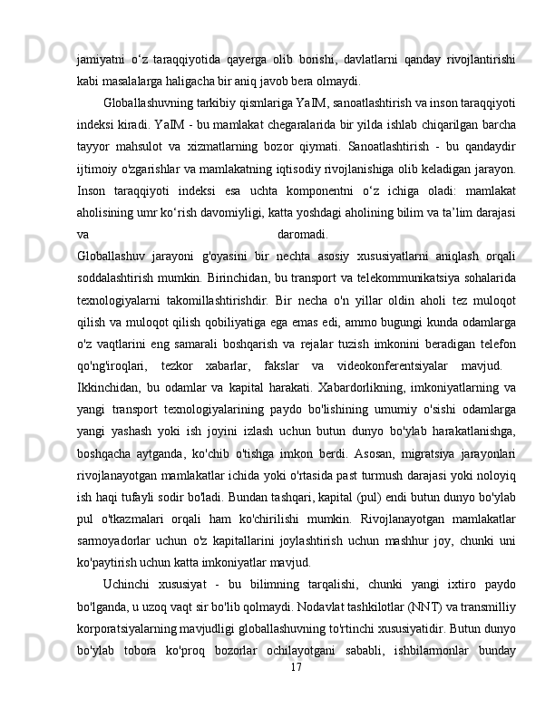 jamiyatni   o‘z   taraqqiyotida   qayerga   olib   borishi,   davlatlarni   qanday   rivojlantirishi
kabi masalalarga haligacha bir aniq javob bera olmaydi. 
Globallashuvning tarkibiy qismlariga YaIM, sanoatlashtirish va inson taraqqiyoti
indeksi kiradi. YaIM - bu mamlakat chegaralarida bir yilda ishlab chiqarilgan barcha
tayyor   mahsulot   va   xizmatlarning   bozor   qiymati.   Sanoatlashtirish   -   bu   qandaydir
ijtimoiy o'zgarishlar va mamlakatning iqtisodiy rivojlanishiga olib keladigan jarayon.
Inson   taraqqiyoti   indeksi   esa   uchta   komponentni   o‘z   ichiga   oladi:   mamlakat
aholisining umr ko‘rish davomiyligi, katta yoshdagi aholining bilim va ta’lim darajasi
va   daromadi.  
Globallashuv   jarayoni   g'oyasini   bir   nechta   asosiy   xususiyatlarni   aniqlash   orqali
soddalashtirish mumkin. Birinchidan, bu transport va telekommunikatsiya sohalarida
texnologiyalarni   takomillashtirishdir.   Bir   necha   o'n   yillar   oldin   aholi   tez   muloqot
qilish va muloqot qilish qobiliyatiga ega emas edi, ammo bugungi kunda odamlarga
o'z   vaqtlarini   eng   samarali   boshqarish   va   rejalar   tuzish   imkonini   beradigan   telefon
qo'ng'iroqlari,   tezkor   xabarlar,   fakslar   va   videokonferentsiyalar   mavjud.  
Ikkinchidan,   bu   odamlar   va   kapital   harakati.   Xabardorlikning,   imkoniyatlarning   va
yangi   transport   texnologiyalarining   paydo   bo'lishining   umumiy   o'sishi   odamlarga
yangi   yashash   yoki   ish   joyini   izlash   uchun   butun   dunyo   bo'ylab   harakatlanishga,
boshqacha   aytganda,   ko'chib   o'tishga   imkon   berdi.   Asosan,   migratsiya   jarayonlari
rivojlanayotgan mamlakatlar ichida yoki o'rtasida past turmush darajasi yoki noloyiq
ish haqi tufayli sodir bo'ladi. Bundan tashqari, kapital (pul) endi butun dunyo bo'ylab
pul   o'tkazmalari   orqali   ham   ko'chirilishi   mumkin.   Rivojlanayotgan   mamlakatlar
sarmoyadorlar   uchun   o'z   kapitallarini   joylashtirish   uchun   mashhur   joy,   chunki   uni
ko'paytirish uchun katta imkoniyatlar mavjud. 
Uchinchi   xususiyat   -   bu   bilimning   tarqalishi,   chunki   yangi   ixtiro   paydo
bo'lganda, u uzoq vaqt sir bo'lib qolmaydi. Nodavlat tashkilotlar (NNT) va transmilliy
korporatsiyalarning mavjudligi globallashuvning to'rtinchi xususiyatidir. Butun dunyo
bo'ylab   tobora   ko'proq   bozorlar   ochilayotgani   sababli,   ishbilarmonlar   bunday
17 