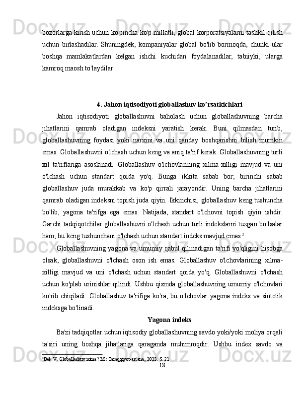 bozorlarga kirish uchun ko'pincha ko'p millatli, global korporatsiyalarni tashkil qilish
uchun   birlashadilar.   Shuningdek,   kompaniyalar   global   bo'lib   bormoqda,   chunki   ular
boshqa   mamlakatlardan   kelgan   ishchi   kuchidan   foydalanadilar,   tabiiyki,   ularga
kamroq maosh to'laydilar. 
4. Jahon iqtisodiyoti globallashuv ko’rsatkichlari
Jahon   iqtisodiyoti   globallashuvni   baholash   uchun   globallashuvning   barcha
jihatlarini   qamrab   oladigan   indeksni   yaratish   kerak.   Buni   qilmasdan   turib,
globallashuvning   foydasi   yoki   narxini   va   uni   qanday   boshqarishni   bilish   mumkin
emas. Globallashuvni o'lchash uchun keng va aniq ta'rif kerak. Globallashuvning turli
xil   ta'riflariga   asoslanadi.   Globallashuv   o'lchovlarining   xilma-xilligi   mavjud   va   uni
o'lchash   uchun   standart   qoida   yo'q.   Bunga   ikkita   sabab   bor;   birinchi   sabab
globallashuv   juda   murakkab   va   ko'p   qirrali   jarayondir.   Uning   barcha   jihatlarini
qamrab oladigan indeksni topish juda qiyin. Ikkinchisi, globallashuv keng tushuncha
bo'lib,   yagona   ta'rifga   ega   emas.   Natijada,   standart   o'lchovni   topish   qiyin   ishdir.
Garchi tadqiqotchilar globallashuvni o'lchash uchun turli indekslarni tuzgan bo'lsalar
ham, bu keng tushunchani o'lchash uchun standart indeks mavjud emas. 5
Globallashuvning yagona va umumiy qabul qilinadigan ta'rifi yo'qligini hisobga
olsak,   globallashuvni   o'lchash   oson   ish   emas.   Globallashuv   o'lchovlarining   xilma-
xilligi   mavjud   va   uni   o'lchash   uchun   standart   qoida   yo'q.   Globallashuvni   o'lchash
uchun ko'plab urinishlar qilindi. Ushbu qismda globallashuvning umumiy o'lchovlari
ko'rib  chiqiladi.   Globallashuv   ta'rifiga   ko'ra,  bu   o'lchovlar   yagona   indeks   va   sintetik
indeksga bo'linadi. 
Yagona indeks
Ba'zi tadqiqotlar uchun iqtisodiy globallashuvning savdo yoki/yoki moliya orqali
ta'siri   uning   boshqa   jihatlariga   qaraganda   muhimroqdir.   Ushbu   index   savdo   va
5
Bek V. Globallashuv nima? M.: Taraqqiyot-an'ana, 2023.  S. 21
18 