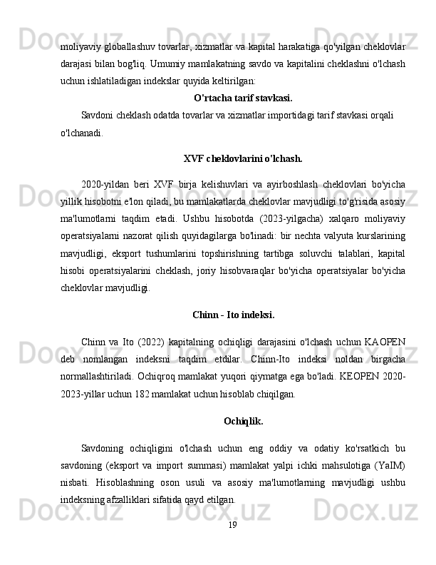 moliyaviy globallashuv tovarlar, xizmatlar va kapital harakatiga qo'yilgan cheklovlar
darajasi bilan bog'liq. Umumiy mamlakatning savdo va kapitalini cheklashni o'lchash
uchun ishlatiladigan indekslar quyida keltirilgan: 
O'rtacha tarif stavkasi.
Savdoni cheklash odatda tovarlar va xizmatlar importidagi tarif stavkasi orqali 
o'lchanadi. 
XVF cheklovlarini o'lchash.
2020-yildan   beri   XVF   birja   kelishuvlari   va   ayirboshlash   cheklovlari   bo'yicha
yillik hisobotni e'lon qiladi, bu mamlakatlarda cheklovlar mavjudligi to'g'risida asosiy
ma'lumotlarni   taqdim   etadi.   Ushbu   hisobotda   (2023-yilgacha)   xalqaro   moliyaviy
operatsiyalarni nazorat qilish quyidagilarga bo'linadi: bir  nechta valyuta kurslarining
mavjudligi,   eksport   tushumlarini   topshirishning   tartibga   soluvchi   talablari,   kapital
hisobi   operatsiyalarini   cheklash,   joriy   hisobvaraqlar   bo'yicha   operatsiyalar   bo'yicha
cheklovlar mavjudligi. 
Chinn - Ito indeksi.
Chinn   va   Ito   (2022)   kapitalning   ochiqligi   darajasini   o'lchash   uchun   KAOPEN
deb   nomlangan   indeksni   taqdim   etdilar.   Chinn-Ito   indeksi   noldan   birgacha
normallashtiriladi. Ochiqroq mamlakat yuqori qiymatga ega bo'ladi.   KEOPEN   2020 -
2023 -yillar uchun 182 mamlakat uchun hisoblab chiqilgan. 
Ochiqlik.
Savdoning   ochiqligini   o'lchash   uchun   eng   oddiy   va   odatiy   ko'rsatkich   bu
savdoning   (eksport   va   import   summasi)   mamlakat   yalpi   ichki   mahsulotiga   (YaIM)
nisbati.   Hisoblashning   oson   usuli   va   asosiy   ma'lumotlarning   mavjudligi   ushbu
indeksning afzalliklari sifatida qayd etilgan. 
19 