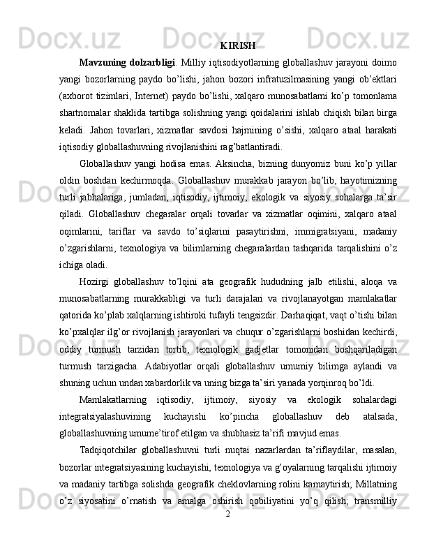 KIRISH
Mavzuning   dolzarbligi .   Milliy   iqtisodiyotlarning   globallashuv   jarayoni   doimo
yangi   bozorlarning   paydo   bo’lishi,   jahon   bozori   infratuzilmasining   yangi   ob’ektlari
(axborot   tizimlari,  Internet)   paydo   bo’lishi,   xalqaro  munosabatlarni   ko’p  tomonlama
shartnomalar shaklida tartibga solishning yangi qoidalarini ishlab chiqish bilan birga
keladi.   Jahon   tovarlari,   xizmatlar   savdosi   hajmining   o’sishi,   xalqaro   ataal   harakati
iqtisodiy globallashuvning rivojlanishini rag’batlantiradi. 
Globallashuv   yangi   hodisa   emas.   Aksincha,   bizning   dunyomiz   buni   ko’p   yillar
oldin   boshdan   kechirmoqda.   Globallashuv   murakkab   jarayon   bo’lib,   hayotimizning
turli   jabhalariga,   jumladan,   iqtisodiy,   ijtimoiy,   ekologik   va   siyosiy   sohalarga   ta’sir
qiladi.   Globallashuv   chegaralar   orqali   tovarlar   va   xizmatlar   oqimini,   xalqaro   ataal
oqimlarini,   tariflar   va   savdo   to’siqlarini   pasaytirishni,   immigratsiyani,   madaniy
o’zgarishlarni,   texnologiya   va   bilimlarning   chegaralardan   tashqarida   tarqalishini   o’z
ichiga oladi. 
Hozirgi   globallashuv   to’lqini   ata   geografik   hududning   jalb   etilishi,   aloqa   va
munosabatlarning   murakkabligi   va   turli   darajalari   va   rivojlanayotgan   mamlakatlar
qatorida ko’plab xalqlarning ishtiroki tufayli tengsizdir. Darhaqiqat, vaqt o’tishi bilan
ko’pxalqlar  ilg’or  rivojlanish  jarayonlari  va chuqur  o’zgarishlarni boshidan kechirdi,
oddiy   turmush   tarzidan   tortib,   texnologik   gadjetlar   tomonidan   boshqariladigan
turmush   tarzigacha.   Adabiyotlar   orqali   globallashuv   umumiy   bilimga   aylandi   va
shuning uchun undan xabardorlik va uning bizga ta’siri yanada yorqinroq bo’ldi. 
Mamlakatlarning   iqtisodiy,   ijtimoiy,   siyosiy   va   ekologik   sohalardagi
integratsiyalashuvining   kuchayishi   ko’pincha   globallashuv   deb   atalsada,
globallashuvning umume’tirof etilgan va shubhasiz ta’rifi mavjud emas. 
Tadqiqotchilar   globallashuvni   turli   nuqtai   nazarlardan   ta’riflaydilar,   masalan,
bozorlar integratsiyasining kuchayishi, texnologiya va g’oyalarning tarqalishi ijtimoiy
va madaniy tartibga solishda geografik cheklovlarning rolini kamaytirish; Millatning
o’z   siyosatini   o’rnatish   va   amalga   oshirish   qobiliyatini   yo’q   qilish;   transmilliy
2 