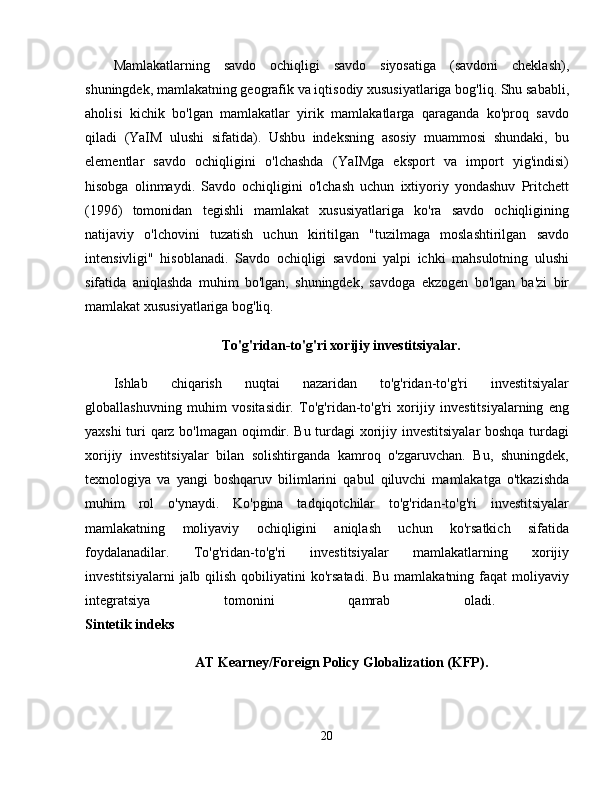 Mamlakatlarning   savdo   ochiqligi   savdo   siyosatiga   (savdoni   cheklash),
shuningdek, mamlakatning geografik va iqtisodiy xususiyatlariga bog'liq. Shu sababli,
aholisi   kichik   bo'lgan   mamlakatlar   yirik   mamlakatlarga   qaraganda   ko'proq   savdo
qiladi   (YaIM   ulushi   sifatida).   Ushbu   indeksning   asosiy   muammosi   shundaki,   bu
elementlar   savdo   ochiqligini   o'lchashda   (YaIMga   eksport   va   import   yig'indisi)
hisobga   olinmaydi.   Savdo   ochiqligini   o'lchash   uchun   ixtiyoriy   yondashuv   Pritchett
(1996)   tomonidan   tegishli   mamlakat   xususiyatlariga   ko'ra   savdo   ochiqligining
natijaviy   o'lchovini   tuzatish   uchun   kiritilgan   "tuzilmaga   moslashtirilgan   savdo
intensivligi"   hisoblanadi.   Savdo   ochiqligi   savdoni   yalpi   ichki   mahsulotning   ulushi
sifatida   aniqlashda   muhim   bo'lgan,   shuningdek,   savdoga   ekzogen   bo'lgan   ba'zi   bir
mamlakat xususiyatlariga bog'liq. 
To'g'ridan-to'g'ri xorijiy investitsiyalar.
Ishlab   chiqarish   nuqtai   nazaridan   to'g'ridan-to'g'ri   investitsiyalar
globallashuvning   muhim   vositasidir.   To'g'ridan-to'g'ri   xorijiy   investitsiyalarning   eng
yaxshi turi qarz bo'lmagan oqimdir. Bu turdagi xorijiy investitsiyalar boshqa turdagi
xorijiy   investitsiyalar   bilan   solishtirganda   kamroq   o'zgaruvchan.   Bu,   shuningdek,
texnologiya   va   yangi   boshqaruv   bilimlarini   qabul   qiluvchi   mamlakatga   o'tkazishda
muhim   rol   o'ynaydi.   Ko'pgina   tadqiqotchilar   to'g'ridan-to'g'ri   investitsiyalar
mamlakatning   moliyaviy   ochiqligini   aniqlash   uchun   ko'rsatkich   sifatida
foydalanadilar.   To'g'ridan-to'g'ri   investitsiyalar   mamlakatlarning   xorijiy
investitsiyalarni   jalb qilish  qobiliyatini  ko'rsatadi.  Bu  mamlakatning  faqat  moliyaviy
integratsiya   tomonini   qamrab   oladi.  
Sintetik indeks  
AT Kearney/Foreign Policy Globalization (KFP).
20 