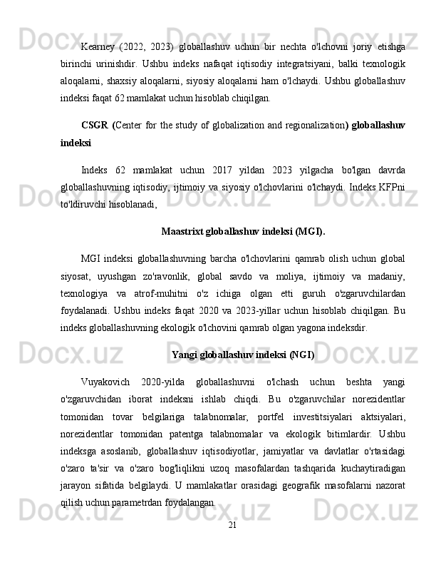 Kearney   (2022,   2023)   globallashuv   uchun   bir   nechta   o'lchovni   joriy   etishga
birinchi   urinishdir.   Ushbu   indeks   nafaqat   iqtisodiy   integratsiyani,   balki   texnologik
aloqalarni,   shaxsiy   aloqalarni,   siyosiy   aloqalarni   ham   o'lchaydi.   Ushbu   globallashuv
indeksi faqat 62 mamlakat uchun hisoblab chiqilgan. 
CSGR ( Center for the study of globalization and regionalization ) globallashuv
indeksi  
Indeks   62   mamlakat   uchun   2017   yildan   2023   yilgacha   bo'lgan   davrda
globallashuvning  iqtisodiy, ijtimoiy va  siyosiy  o'lchovlarini   o'lchaydi.  Indeks  KFPni
to'ldiruvchi hisoblanadi, 
Maastrixt globallashuv indeksi (MGI).
MGI   indeksi   globallashuvning   barcha   o'lchovlarini   qamrab   olish   uchun   global
siyosat,   uyushgan   zo'ravonlik,   global   savdo   va   moliya,   ijtimoiy   va   madaniy,
texnologiya   va   atrof-muhitni   o'z   ichiga   olgan   etti   guruh   o'zgaruvchilardan
foydalanadi.   Ushbu   indeks   faqat   2020   va   2023 -yillar   uchun   hisoblab   chiqilgan.   Bu
indeks globallashuvning ekologik o'lchovini qamrab olgan yagona indeksdir. 
Yangi globallashuv indeksi (NGI)
Vuyakovich   2020-yilda   globallashuvni   o'lchash   uchun   beshta   yangi
o'zgaruvchidan   iborat   indeksni   ishlab   chiqdi.   Bu   o'zgaruvchilar   norezidentlar
tomonidan   tovar   belgilariga   talabnomalar,   portfel   investitsiyalari   aktsiyalari,
norezidentlar   tomonidan   patentga   talabnomalar   va   ekologik   bitimlardir.   Ushbu
indeksga   asoslanib,   globallashuv   iqtisodiyotlar,   jamiyatlar   va   davlatlar   o'rtasidagi
o'zaro   ta'sir   va   o'zaro   bog'liqlikni   uzoq   masofalardan   tashqarida   kuchaytiradigan
jarayon   sifatida   belgilaydi.   U   mamlakatlar   orasidagi   geografik   masofalarni   nazorat
qilish uchun parametrdan foydalangan. 
21 