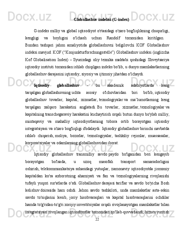 Globallashuv indeksi (G-index)
G-indeks milliy va global iqtisodiyot o'rtasidagi o'zaro bog'liqlikning chuqurligi,
kengligi   va   boyligini   o'lchash   uchun   Randolf   tomonidan   kiritilgan.  
Bundan   tashqari   jahon   amaliyotida   globallashuvni   belgilovchi   KOF   Globallashuv
indeksi mavjud. KOF (“Konjunkturforschungsstelle”) Globallashuv indeksi   (inglizcha
Kof   Globalisation   Index)   –   Syurixdagi   oliy   texnika   maktabi   qoshidagi   Shveytsariya
iqtisodiy instituti tomonidan ishlab chiqilgan indeks bo'lib, u dunyo mamlakatlarining
globallashuv darajasini iqtisodiy, siyosiy va ijtimoiy jihatdan o'lchaydi. 
Iqtisodiy   globallashuv   -   bu   akademik   adabiyotlarda   keng
tarqalgan   globallashuvning   uchta   asosiy   o'lchovlaridan   biri   bo'lib,   iqtisodiy
globallashuv   tovarlar,   kapital,   xizmatlar,   texnologiyalar   va   ma’lumotlarning   keng
tarqalgan   xalqaro   harakatini   anglatadi.   Bu   tovarlar,   xizmatlar,   texnologiyalar   va
kapitalning   transchegaraviy   harakatini kuchaytirish orqali butun dunyo bo'ylab milliy,
mintaqaviy   va   mahalliy   iqtisodiyotlarning   tobora   ortib   borayotgan   iqtisodiy
integratsiyasi va o'zaro bog'liqligi ifodalaydi.   Iqtisodiy globallashuv birinchi navbatda
ishlab   chiqarish,   moliya,   bozorlar,   texnologiyalar,   tashkiliy   rejimlar,   muassasalar,
korporatsiyalar va odamlarning globallashuvidan iborat. 
Iqtisodiy   globallashuv   transmilliy   savdo   paydo   bo'lganidan   beri   kengayib
borayotgan   bo'lsada,   u   uzoq   masofali   transport   samaradorligini
oshirish,   telekommunikatsiya   sohasidagi   yutuqlar,   zamonaviy   iqtisodiyotda   jismoniy
kapitaldan   ko'ra   axborotning   ahamiyati   va   fan   va   texnologiyalarning   rivojlanishi
tufayli   yuqori   sur'atlarda   o'sdi.   Globallashuv   darajasi   tariflar   va   savdo   bo'yicha   Bosh
kelishuv   doirasida   ham   oshdi.   Jahon   savdo   tashkiloti,   unda   mamlakatlar   asta-sekin
savdo   to'siqlarini   kesib,   joriy   hisobvaraqlari   va   kapital   hisobvaraqlarini   ochdilar
hamda   to'g'ridan-to'g'ri xorijiy investitsiyalar   orqali rivojlanayotgan mamlakatlar bilan
integratsiyasi   rivojlangan iqtisodiyotlar   tomonidan qo'llab-quvvatlandi, biznes yuritish
22 