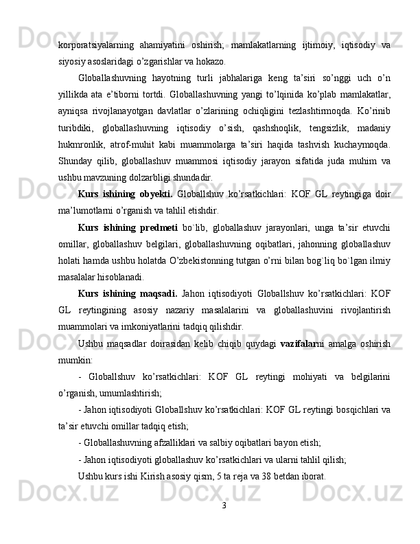 korporatsiyalarning   ahamiyatini   oshirish;   mamlakatlarning   ijtimoiy,   iqtisodiy   va
siyosiy asoslaridagi o’zgarishlar va hokazo. 
Globallashuvning   hayotning   turli   jabhalariga   keng   ta’siri   so’nggi   uch   o’n
yillikda   ata   e’tiborni   tortdi.   Globallashuvning   yangi   to’lqinida   ko’plab   mamlakatlar,
ayniqsa   rivojlanayotgan   davlatlar   o’zlarining   ochiqligini   tezlashtirmoqda.   Ko’rinib
turibdiki,   globallashuvning   iqtisodiy   o’sish,   qashshoqlik,   tengsizlik,   madaniy
hukmronlik,   atrof-muhit   kabi   muammolarga   ta’siri   haqida   tashvish   kuchaymoqda.
Shunday   qilib,   globallashuv   muammosi   iqtisodiy   jarayon   sifatida   juda   muhim   va
ushbu mavzuning dolzarbligi shundadir. 
Kurs   ishining   obyekti.   Globallshuv   ko’rsatkichlari:   KOF   GL   reytingi ga   doir
ma’lumotlarni o’rganish va tahlil etishdir. 
Kurs   ishining   predmeti   bo`lib,   globallashuv   jarayonlari,   unga   ta’sir   etuvchi
omillar,   globallashuv   belgilari,   globallashuvning   oqibatlari,   jahonning   globallashuv
holati hamda ushbu holatda O’zbekistonning tutgan o’rni bilan bog`liq bo`lgan ilmiy
masalalar hisoblanadi. 
Kurs   ishining   maqsadi.   Jahon   iqtisodiyoti   Globallshuv   ko’rsatkichlari:   KOF
GL   reytingi ning   asosiy   nazariy   masalalarini   va   globallashuvini   rivojlantirish
muammolari va imkoniyatlarini tadqiq qilishdir. 
Ushbu   maqsadlar   doirasidan   kelib   chiqib   quydagi   vazifalar ni   amalga   oshirish
mumkin: 
-   Globallshuv   ko’rsatkichlari:   KOF   GL   reytingi   mohiyati   va   belgilarini
o’rganish, umumlashtirish; 
- Jahon iqtisodiyoti  Globallshuv ko’rsatkichlari: KOF GL reytingi  bosqichlari va
ta’sir etuvchi omillar tadqiq etish; 
- Globallashuvning afzalliklari va salbiy oqibatlari bayon etish; 
- Jahon iqtisodiyoti globallashuv ko’rsatkichlari va ularni tahlil qilish; 
Ushbu kurs ishi Kirish asosiy qism, 5 ta reja va 38 betdan iborat. 
3 