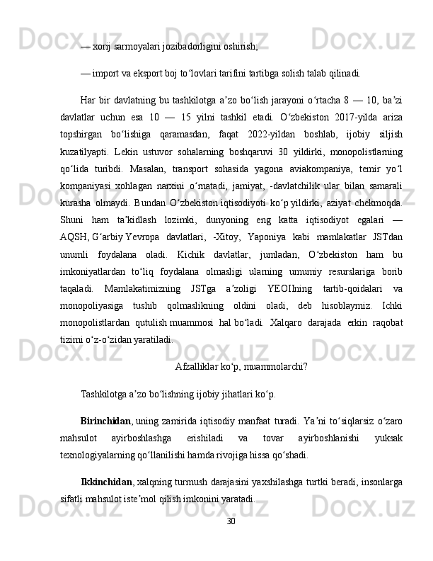 — xorij sarmoyalari jozibadorligini oshirish; 
— import va eksport boj to lovlari tarifini tartibga solish talab qilinadi. ʻ
Har   bir   davlatning   bu   tashkilotga   a zo   bo lish   jarayoni   o rtacha   8   —   10,   ba zi	
ʼ ʻ ʻ ʼ
davlatlar   uchun   esa   10   —   15   yilni   tashkil   etadi.   O zbekiston   2017-yilda   ariza	
ʻ
topshirgan   bo lishiga   qaramasdan,   faqat   2022-yildan   boshlab,   ijobiy   siljish	
ʻ
kuzatilyapti.   Lekin   ustuvor   sohalarning   boshqaruvi   30   yildirki,   monopolistlarning
qo lida   turibdi.   Masalan,   transport   sohasida   yagona   aviakompaniya,   temir   yo l	
ʻ ʻ
kompaniyasi   xohlagan   narxini   o rnatadi,   jamiyat,   -davlatchilik   ular   bilan   samarali	
ʻ
kurasha   olmaydi.   Bundan   O zbekiston	
ʻ   iqtisodiyoti   ko p	ʻ   yildirki,   aziyat   chekmoqda.
Shuni   ham   ta kidlash   lozimki,   dunyoning   eng   katta   iqtisodiyot   egalari   —	
ʼ
AQSH,   G arbiy	
ʻ   Yevropa   davlatlari,   -Xitoy,   Yaponiya   kabi   mamlakatlar   JSTdan
unumli   foydalana   oladi.   Kichik   davlatlar,   jumladan,   O zbekiston   ham   bu	
ʻ
imkoniyatlardan   to liq   foydalana   olmasligi   ularning   umumiy   resurslariga   borib	
ʻ
taqaladi.   Mamlakatimizning   JSTga   a zoligi   YEOIIning   tartib-qoidalari   va	
ʼ
monopoliyasiga   tushib   qolmaslikning   oldini   oladi,   deb   hisoblaymiz.   Ichki
monopolistlardan   qutulish   muammosi   hal   bo ladi.   Xalqaro   darajada   erkin   raqobat	
ʻ
tizimi o z-o zidan yaratiladi. 	
ʻ ʻ
Afzalliklar ko p,	
ʻ   muammolarchi?
Tashkilotga a zo bo lishning ijobiy jihatlari ko p. 	
ʼ ʻ ʻ
Birinchidan ,   uning   zamirida   iqtisodiy   manfaat   turadi.   Ya ni   to siqlarsiz   o zaro	
ʼ ʻ ʻ
mahsulot   ayirboshlashga   erishiladi   va   tovar   ayirboshlanishi   yuksak
texnologiyalarning qo llanilishi hamda rivojiga hissa qo shadi. 	
ʻ ʻ
Ikkinchidan ,   xalqning turmush darajasini yaxshilashga turtki beradi, insonlarga
sifatli mahsulot iste mol qilish imkonini yaratadi. 	
ʼ
30 