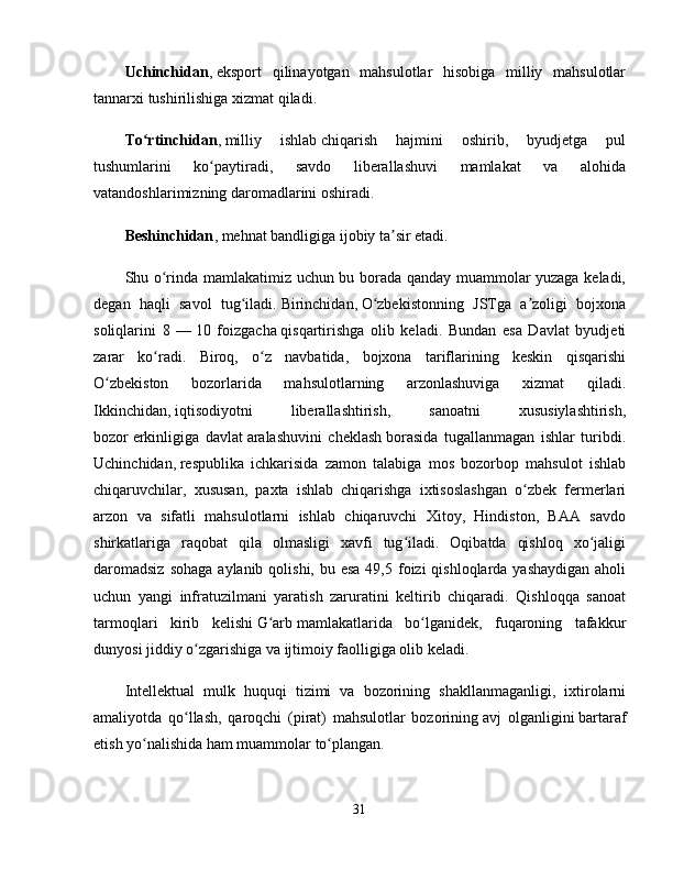 Uchinchidan ,   eksport   qilinayotgan   mahsulotlar   hisobiga   milliy   mahsulotlar
tannarxi tushirilishiga xizmat qiladi. 
To rtinchidanʻ ,   milliy   ishlab   chiqarish   hajmini   oshirib,   byudjetga   pul
tushumlarini   ko paytiradi,   savdo   liberallashuvi   mamlakat   va   alohida	
ʻ
vatandoshlarimizning daromadlarini oshiradi. 
Beshinchidan ,   mehnat bandligiga ijobiy ta sir etadi. 	
ʼ
Shu o rinda mamlakatimiz uchun bu borada qanday muammolar yuzaga keladi,	
ʻ
degan   haqli   savol   tug iladi.	
ʻ   Birinchidan,   O zbekistonning   JSTga   a zoligi   bojxona	ʻ ʼ
soliqlarini   8   —   10   foizgacha   qisqartirishga   olib   keladi.   Bundan   esa   Davlat   byudjeti
zarar   ko radi.   Biroq,   o z   navbatida,   bojxona   tariflarining   keskin   qisqarishi	
ʻ ʻ
O zbekiston   bozorlarida   mahsulotlarning   arzonlashuviga   xizmat   qiladi.	
ʻ
Ikkinchidan,   iqtisodiyotni   liberallashtirish,   sanoatni   xususiylashtirish,
bozor   erkinligiga   davlat   aralashuvini   cheklash   borasida   tugallanmagan   ishlar   turibdi.
Uchinchidan,   respublika   ichkarisida   zamon   talabiga   mos   bozorbop   mahsulot   ishlab
chiqaruvchilar,   xususan,   paxta   ishlab   chiqarishga   ixtisoslashgan   o zbek   fermerlari	
ʻ
arzon   va   sifatli   mahsulotlarni   ishlab   chiqaruvchi   Xitoy,   Hindiston,   BAA   savdo
shirkatlariga   raqobat   qila   olmasligi   xavfi   tug iladi.   Oqibatda   qishloq   xo jaligi	
ʻ ʻ
daromadsiz  sohaga  aylanib qolishi, bu esa  49,5 foizi  qishloqlarda yashaydigan  aholi
uchun   yangi   infratuzilmani   yaratish   zaruratini   keltirib   chiqaradi.   Qishloqqa   sanoat
tarmoqlari   kirib   kelishi   G arb	
ʻ   mamlakatlarida   bo lganidek,   fuqaroning   tafakkur	ʻ
dunyosi jiddiy o zgarishiga va ijtimoiy faolligiga olib keladi. 	
ʻ
Intellektual   mulk   huquqi   tizimi   va   bozorining   shakllanmaganligi,   ixtirolarni
amaliyotda   qo llash,   qaroqchi   (pirat)   mahsulotlar   bozorining
ʻ   avj   olganligini   bartaraf
etish yo nalishida	
ʻ   ham muammolar   to plangan. 	ʻ
31 