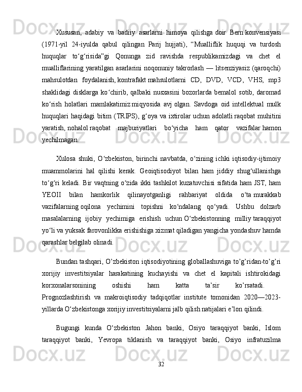 Xususan,   adabiy   va   badiiy   asarlarni   himoya   qilishga   doir   Bern   konvensiyasi
(1971-yil   24-iyulda   qabul   qilingan   Parij   hujjati),   “Mualliflik   huquqi   va   turdosh
huquqlar   to g risida”gi   Qonunga   zid   ravishda   respublikamizdagi   va   chet   elʻ ʻ
mualliflarining  yaratilgan   asarlarini  noqonuniy  takrorlash  —  litsenziyasiz  (qaroqchi)
mahsulotdan   foydalanish,   kontrafakt   mahsulotlarni   CD,   DVD,   VCD,   VHS,   mp3
shaklidagi   disklarga   ko chirib,   qalbaki   nusxasini   bozorlarda   bemalol   sotib,   daromad	
ʻ
ko rish   holatlari   mamlakatimiz	
ʻ   miqyosida   avj   olgan.   Savdoga   oid   intellektual   mulk
huquqlari  haqidagi  bitim  (TRIPS), g oya va ixtirolar	
ʻ   uchun adolatli   raqobat  muhitini
yaratish,   nohalol   raqobat   majburiyatlari   bo yicha   ham   qator   vazifalar	
ʻ   hamon
yechilmagan. 
Xulosa   shuki,   O zbekiston,   birinchi   navbatda,   o zining   ichki   iqtisodiy-ijtimoiy	
ʻ ʻ
muammolarini   hal   qilishi   kerak.   Geoiqtisodiyot   bilan   ham   jiddiy   shug ullanishga	
ʻ
to g ri  keladi. Bir  vaqtning o zida ikki tashkilot  kuzatuvchisi  sifatida ham JST, ham	
ʻ ʻ ʻ
YEOII   bilan   hamkorlik   qilinayotganligi   rahbariyat   oldida   o ta	
ʻ   murakkab
vazifalarning   oqilona   yechimini   topishni   ko ndalang   qo yadi.   Ushbu   dolzarb	
ʻ ʻ
masalalarning   ijobiy   yechimiga   erishish   uchun   O zbekistonning   milliy	
ʻ   taraqqiyot
yo li va yuksak farovonlikka erishishiga xizmat qiladigan yangicha yondashuv hamda	
ʻ
qarashlar belgilab olinadi. 
Bundan tashqari, O’zbekiston iqtisodiyotining globallashuviga to’g’ridan-to’g’ri
xorijiy   investitsiyalar   harakatining   kuchayishi   va   chet   el   kapitali   ishtirokidagi
korxonalarsonining   oshishi   ham   katta   ta’sir   ko’rsatadi.  
Prognozlashtirish   va   makroiqtisodiy   tadqiqotlar   institute   tomonidan   2020—2023-
yillarda O‘zbekistonga xorijiy investitsiyalarni jalb qilish natijalari e’lon qilindi.
Bugungi   kunda   O‘zbekiston   Jahon   banki,   Osiyo   taraqqiyot   banki,   Islom
taraqqiyot   banki,   Yevropa   tiklanish   va   taraqqiyot   banki,   Osiyo   infratuzilma
32 