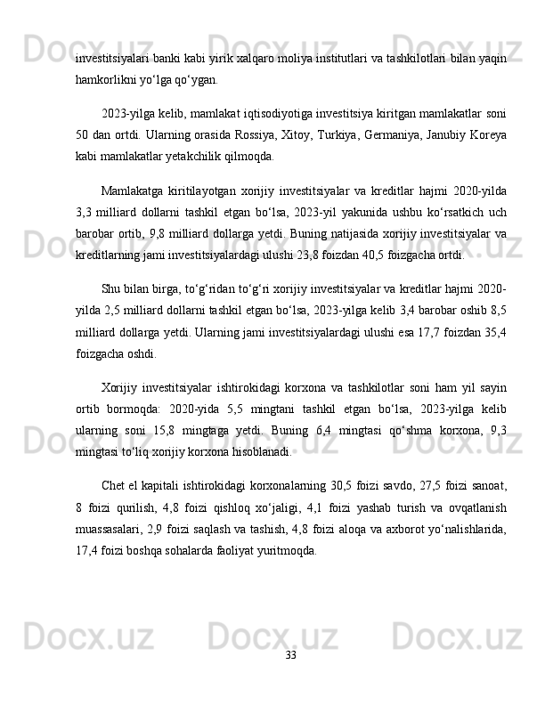 investitsiyalari banki kabi yirik xalqaro moliya institutlari va tashkilotlari bilan yaqin
hamkorlikni yo‘lga qo‘ygan. 
2023-yilga kelib, mamlakat iqtisodiyotiga investitsiya kiritgan mamlakatlar soni
50 dan ortdi. Ularning orasida Rossiya,  Xitoy, Turkiya, Germaniya, Janubiy  Koreya
kabi mamlakatlar yetakchilik qilmoqda. 
Mamlakatga   kiritilayotgan   xorijiy   investitsiyalar   va   kreditlar   hajmi   2020-yilda
3,3   milliard   dollarni   tashkil   etgan   bo‘lsa,   2023-yil   yakunida   ushbu   ko‘rsatkich   uch
barobar  ortib, 9,8 milliard dollarga yetdi. Buning natijasida xorijiy investitsiyalar  va
kreditlarning jami investitsiyalardagi ulushi 23,8 foizdan 40,5 foizgacha ortdi. 
Shu bilan birga, to‘g‘ridan to‘g‘ri xorijiy investitsiyalar va kreditlar hajmi 2020-
yilda 2,5 milliard dollarni tashkil etgan bo‘lsa, 2023-yilga kelib 3,4 barobar oshib 8,5
milliard dollarga yetdi. Ularning jami investitsiyalardagi ulushi esa 17,7 foizdan 35,4
foizgacha oshdi.
Xorijiy   investitsiyalar   ishtirokidagi   korxona   va   tashkilotlar   soni   ham   yil   sayin
ortib   bormoqda:   2020-yida   5,5   mingtani   tashkil   etgan   bo‘lsa,   2023-yilga   kelib
ularning   soni   15,8   mingtaga   yetdi.   Buning   6,4   mingtasi   qo‘shma   korxona,   9,3
mingtasi to‘liq xorijiy korxona hisoblanadi. 
Chet el kapitali ishtirokidagi korxonalarning 30,5 foizi savdo, 27,5 foizi sanoat,
8   foizi   qurilish,   4,8   foizi   qishloq   xo‘jaligi,   4,1   foizi   yashab   turish   va   ovqatlanish
muassasalari, 2,9 foizi saqlash  va tashish, 4,8 foizi aloqa va axborot yo‘nalishlarida,
17,4 foizi boshqa sohalarda faoliyat yuritmoqda. 
33 