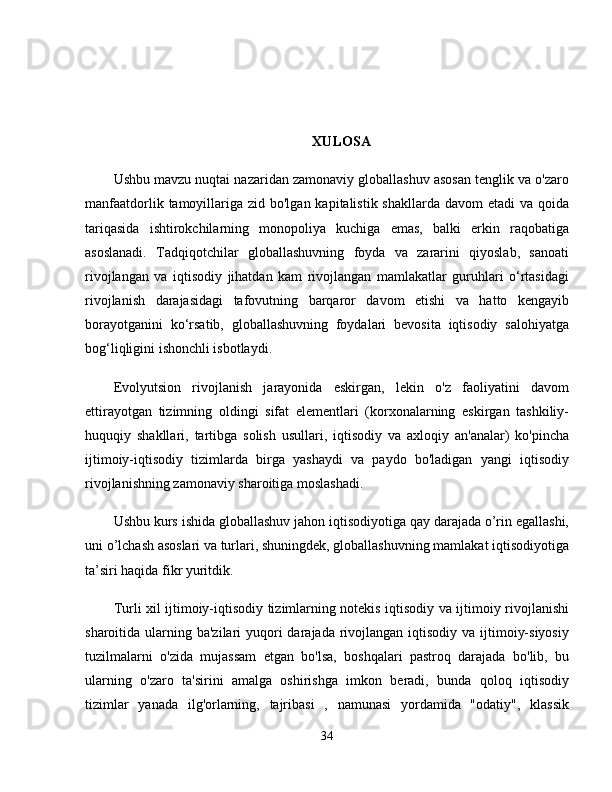 XULOSA
Ushbu mavzu nuqtai nazaridan zamonaviy globallashuv asosan tenglik va o'zaro
manfaatdorlik tamoyillariga zid bo'lgan kapitalistik shakllarda  davom  etadi  va qoida
tariqasida   ishtirokchilarning   monopoliya   kuchiga   emas,   balki   erkin   raqobatiga
asoslanadi.   Tadqiqotchilar   globallashuvning   foyda   va   zararini   qiyoslab,   sanoati
rivojlangan   va   iqtisodiy   jihatdan   kam   rivojlangan   mamlakatlar   guruhlari   o‘rtasidagi
rivojlanish   darajasidagi   tafovutning   barqaror   davom   etishi   va   hatto   kengayib
borayotganini   ko‘rsatib,   globallashuvning   foydalari   bevosita   iqtisodiy   salohiyatga
bog‘liqligini ishonchli isbotlaydi. 
Evolyutsion   rivojlanish   jarayonida   eskirgan,   lekin   o'z   faoliyatini   davom
ettirayotgan   tizimning   oldingi   sifat   elementlari   (korxonalarning   eskirgan   tashkiliy-
huquqiy   shakllari,   tartibga   solish   usullari,   iqtisodiy   va   axloqiy   an'analar)   ko'pincha
ijtimoiy-iqtisodiy   tizimlarda   birga   yashaydi   va   paydo   bo'ladigan   yangi   iqtisodiy
rivojlanishning zamonaviy sharoitiga moslashadi. 
Ushbu kurs ishida globallashuv jahon iqtisodiyotiga qay darajada o’rin egallashi,
uni o’lchash asoslari va turlari, shuningdek, globallashuvning mamlakat iqtisodiyotiga
ta’siri haqida fikr yuritdik. 
Turli xil ijtimoiy-iqtisodiy tizimlarning notekis iqtisodiy va ijtimoiy rivojlanishi
sharoitida ularning ba'zilari  yuqori  darajada rivojlangan iqtisodiy va ijtimoiy-siyosiy
tuzilmalarni   o'zida   mujassam   etgan   bo'lsa,   boshqalari   pastroq   darajada   bo'lib,   bu
ularning   o'zaro   ta'sirini   amalga   oshirishga   imkon   beradi,   bunda   qoloq   iqtisodiy
tizimlar   yanada   ilg'orlarning,   tajribasi   ,   namunasi   yordamida   "odatiy",   klassik
34 