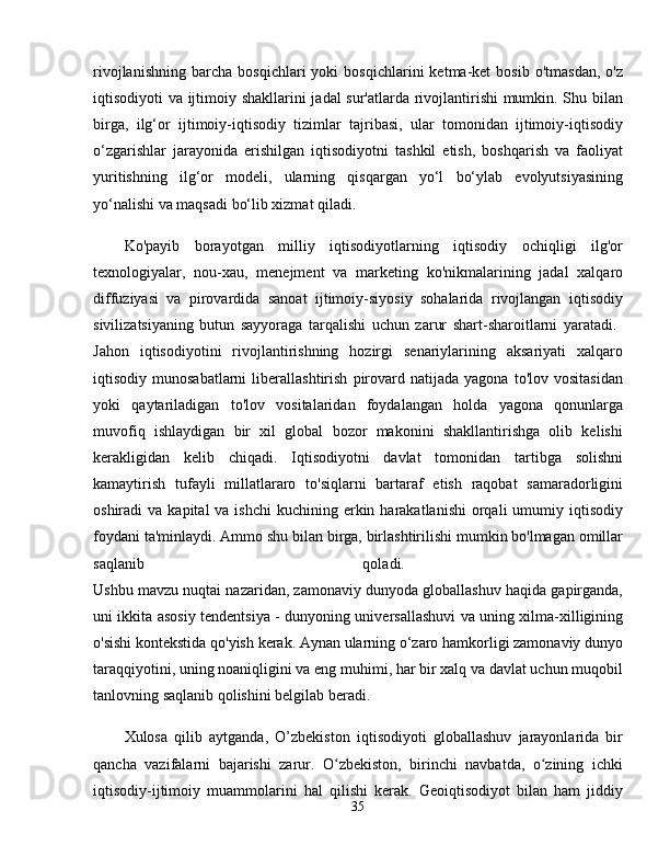 rivojlanishning   barcha   bosqichlari   yoki   bosqichlarini   ketma-ket   bosib   o'tmasdan,   o'z
iqtisodiyoti va ijtimoiy shakllarini jadal sur'atlarda rivojlantirishi mumkin. Shu bilan
birga,   ilg‘or   ijtimoiy-iqtisodiy   tizimlar   tajribasi,   ular   tomonidan   ijtimoiy-iqtisodiy
o‘zgarishlar   jarayonida   erishilgan   iqtisodiyotni   tashkil   etish,   boshqarish   va   faoliyat
yuritishning   ilg‘or   modeli,   ularning   qisqargan   yo‘l   bo‘ylab   evolyutsiyasining
yo‘nalishi va maqsadi bo‘lib xizmat qiladi. 
Ko'payib   borayotgan   milliy   iqtisodiyotlarning   iqtisodiy   ochiqligi   ilg'or
texnologiyalar,   nou-xau,   menejment   va   marketing   ko'nikmalarining   jadal   xalqaro
diffuziyasi   va   pirovardida   sanoat   ijtimoiy-siyosiy   sohalarida   rivojlangan   iqtisodiy
sivilizatsiyaning   butun   sayyoraga   tarqalishi   uchun   zarur   shart-sharoitlarni   yaratadi.  
Jahon   iqtisodiyotini   rivojlantirishning   hozirgi   senariylarining   aksariyati   xalqaro
iqtisodiy  munosabatlarni   liberallashtirish   pirovard   natijada   yagona   to'lov   vositasidan
yoki   qaytariladigan   to'lov   vositalaridan   foydalangan   holda   yagona   qonunlarga
muvofiq   ishlaydigan   bir   xil   global   bozor   makonini   shakllantirishga   olib   kelishi
kerakligidan   kelib   chiqadi.   Iqtisodiyotni   davlat   tomonidan   tartibga   solishni
kamaytirish   tufayli   millatlararo   to'siqlarni   bartaraf   etish   raqobat   samaradorligini
oshiradi  va  kapital   va ishchi  kuchining  erkin  harakatlanishi   orqali   umumiy iqtisodiy
foydani ta'minlaydi. Ammo shu bilan birga, birlashtirilishi mumkin bo'lmagan omillar
saqlanib   qoladi.  
Ushbu mavzu nuqtai nazaridan, zamonaviy dunyoda globallashuv haqida gapirganda,
uni ikkita asosiy tendentsiya - dunyoning universallashuvi va uning xilma-xilligining
o'sishi kontekstida qo'yish kerak. Aynan ularning o‘zaro hamkorligi zamonaviy dunyo
taraqqiyotini, uning noaniqligini va eng muhimi, har bir xalq va davlat uchun muqobil
tanlovning saqlanib qolishini belgilab beradi. 
Xulosa   qilib   aytganda,   O’zbekiston   iqtisodiyoti   globallashuv   jarayonlarida   bir
qancha   vazifalarni   bajarishi   zarur.   O zbekiston,   birinchi   navbatda,   o zining   ichkiʻ ʻ
iqtisodiy-ijtimoiy   muammolarini   hal   qilishi   kerak.   Geoiqtisodiyot   bilan   ham   jiddiy
35 