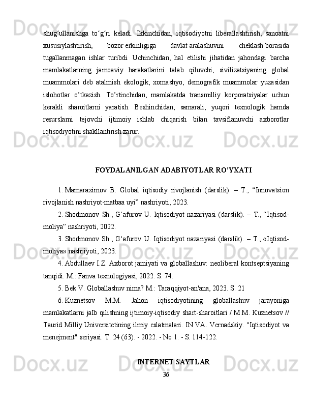 shug ullanishga   to g ri   keladi.   Ikkinchidan,   iqtisodiyotni   liberallashtirish,   sanoatniʻ ʻ ʻ
xususiylashtirish,   bozor   erkinligiga   davlat   aralashuvini   cheklash   borasida
tugallanmagan   ishlar   turibdi.   Uchinchidan,   hal   etilishi   jihatidan   jahondagi   barcha
mamlakatlarning   jamoaviy   harakatlarini   talab   qiluvchi,   sivilizatsiyaning   global
muammolari   deb   atalmish   ekologik,   xomashyo,   demografik   muammolar   yuzasidan
islohotlar   o’tkazish.   To’rtinchidan,   mamlakatda   transmilliy   korporatsiyalar   uchun
kerakli   sharoitlarni   yaratish.   Beshinchidan,   samarali,   yuqori   texnologik   hamda
resurslarni   tejovchi   ijtimoiy   ishlab   chiqarish   bilan   tavsiflanuvchi   axborotlar
iqtisodiyotini shakllantirish zarur. 
FOYDALANILGAN ADABIYOTLAR RO’YXATI
1. Mamaraximov   B.   Global   iqtisodiy   rivojlanish   (darslik).   –   T.,   “Innovatsion
rivojlanish nashriyot-matbaa uyi” nashriyoti, 2023. 
2. Shodmonov   Sh.,   G‘afurov   U.   Iqtisodiyot   nazariyasi   (darslik).   –   T.,   “Iqtisod-
moliya” nashriyoti, 2022. 
3. Shodmonov   Sh.,   G‘afurov   U.   Iqtisodiyot   nazariyasi   (darslik).   –   T.,   «Iqtisod-
moliya» nashriyoti, 2023. 
4. Abdullaev I.Z. Axborot jamiyati va globallashuv: neoliberal kontseptsiyaning
tanqidi. M.: Fanva texnologiyasi, 2022. S. 74. 
5. Bek V. Globallashuv nima? M.: Taraqqiyot-an'ana, 2023. S. 21 
6. Kuznetsov   M.M.   Jahon   iqtisodiyotining   globallashuv   jarayoniga
mamlakatlarni jalb qilishning ijtimoiy-iqtisodiy shart-sharoitlari / M.M. Kuznetsov //
Taurid Milliy Universitetining ilmiy eslatmalari. IN VA. Vernadskiy. "Iqtisodiyot va
menejment" seriyasi. T. 24 (63). - 2022. - No 1. - S. 114-122. 
INTERNET SAYTLAR
36 