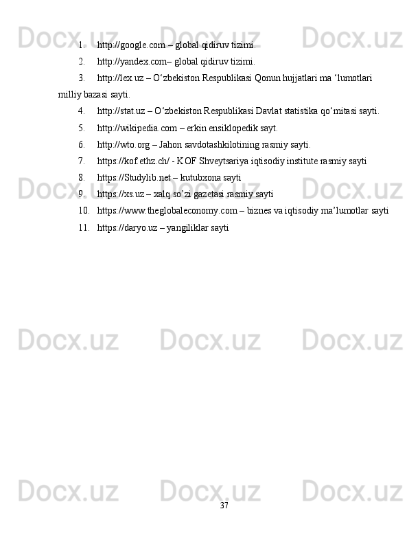 1. http://google.com – global qidiruv tizimi. 
2. http://yandex.com– global qidiruv tizimi. 
3. http://lex.uz – O‘zbekiston Respublikasi Qonun hujjatlari ma ‘lumotlari 
milliy bazasi sayti. 
4. http://stat.uz – O‘zbekiston Respublikasi Davlat statistika qo‘mitasi sayti. 
5. http://wikipedia.com – erkin ensiklopedik sayt. 
6. http://wto.org – Jahon savdotashkilotining rasmiy sayti. 
7. https://kof.ethz.ch/ - KOF Shveytsariya iqtisodiy institute rasmiy sayti 
8. https://Studylib.net – kutubxona sayti 
9. https://xs.uz – xalq so’zi gazetasi rasmiy sayti 
10. https://www.theglobaleconomy.com – biznes va iqtisodiy ma’lumotlar sayti
11. https://daryo.uz – yangiliklar sayti 
37