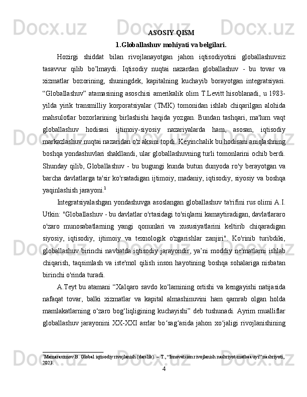 ASOSIY QISM
1.Globallashuv mohiyati va belgilari.
Hozirgi   shiddat   bilan   rivojlanayotgan   jahon   iqtisodiyotini   globallashuvsiz
tasavvur   qilib   bo’lmaydi.   Iqtisodiy   nuqtai   nazardan   globallashuv   -   bu   tovar   va
xizmatlar   bozorining,   shuningdek,   kapitalning   kuchayib   borayotgan   integratsiyasi.
“Globallashuv”   atamasining   asoschisi   amerikalik   olim   T.Levitt   hisoblanadi,   u  1983-
yilda   yirik   transmilliy   korporatsiyalar   (TMK)   tomonidan   ishlab   chiqarilgan   alohida
mahsulotlar   bozorlarining   birlashishi   haqida   yozgan.   Bundan   tashqari,   ma'lum   vaqt
globallashuv   hodisasi   ijtimoiy-siyosiy   nazariyalarda   ham,   asosan,   iqtisodiy
markazlashuv nuqtai nazaridan o'z aksini topdi. Keyinchalik bu hodisani aniqlashning
boshqa yondashuvlari shakllandi, ular globallashuvning turli tomonlarini ochib berdi.
Shunday   qilib,   Globallashuv   -   bu   bugungi   kunda   butun   dunyoda   ro'y   berayotgan   va
barcha davlatlarga ta'sir ko'rsatadigan ijtimoiy, madaniy, iqtisodiy, siyosiy va boshqa
yaqinlashish jarayoni. 1
Integratsiyalashgan yondashuvga asoslangan globallashuv ta'rifini rus olimi A.I.
Utkin: "Globallashuv - bu davlatlar o'rtasidagi to'siqlarni kamaytiradigan, davlatlararo
o'zaro   munosabatlarning   yangi   qonunlari   va   xususiyatlarini   keltirib   chiqaradigan
siyosiy,   iqtisodiy,   ijtimoiy   va   texnologik   o'zgarishlar   zanjiri".   Ko'rinib   turibdiki,
globallashuv   birinchi   navbatda   iqtisodiy   jarayondir,   ya’ni   moddiy   ne'matlarni   ishlab
chiqarish,   taqsimlash   va   iste'mol   qilish   inson   hayotining   boshqa   sohalariga   nisbatan
birinchi o'rinda turadi. 
A.Teyt bu atamani  “Xalqaro savdo ko‘lamining ortishi  va kengayishi  natijasida
nafaqat   tovar,   balki   xizmatlar   va   kapital   almashinuvini   ham   qamrab   olgan   holda
mamlakatlarning o‘zaro bog‘liqligining kuchayishi” deb tushunadi. Ayrim mualliflar
globallashuv   jarayonini   XX-XXI   asrlar   bo sag asida   jahon   xo jaligi   rivojlanishiningʻ ʻ ʻ
1
Mamaraximov B. Global iqtisodiy rivojlanish (darslik). – T., “Innovatsion rivojlanish nashriyot-matbaa uyi” nashriyoti,
2023.
4 