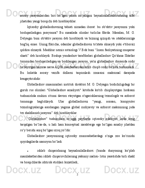 asosiy   jarayonlaridan   biri   bo lgan   jahon   xo jaligini   baynalmilallashtirishning   sifatʻ ʻ
jihatidan yangi bosqichi deb hisoblaydilar. 
Iqtisodiy   globallashuvning   tabiati   nimadan   iborat:   bu   ob'ektiv   jarayonmi   yoki
boshqariladigan   jarayonmi?   Bu   masalada   olimlar   turlicha   fikrda.   Masalan,   M.   G.
Delyagin   buni   ob'ektiv   jarayon   deb   hisoblaydi   va   bizning   qiziqish   va   istaklarimizga
bog'liq emas. Uning fikricha, odamlar globallashuvni to'xtata olmaydi yoki e'tiborsiz
qoldira olmaydi. Mashhur nemis sotsiologi V.Bek buni “Inson faoliyatining muqarrar
sharti” deb hisoblaydi. Boshqa yondashuv tarafdorlari globallashuv Qo'shma Shtatlar
tomonidan boshqariladigan va boshlangan jarayon, ya'ni globallashuv doirasida sodir
bo'layotgan hamma narsa AQSh manfaatlaridan kelib chiqib sodir bo'lishi tushuniladi.
Bu   holatda   asosiy   vazifa   dollarni   taqsimlash   zonasini   maksimal   darajada
kengaytirishdir. 
Globallashuv muammolari instituti direktori M. G. Delyagin boshchiligidagi bir
guruh   rus   olimlari   "Globallashuv   amaliyoti"   kitobida   ko'rib   chiqilayotgan   hodisani
tushunishda   muhim   o'rinni   davom   etayotgan   o'zgarishlarning   texnologik   va   axborot
tomoniga   bag'ishlaydi.   Ular   globallashuvni   “yangi,   asosan,   kompyuter
texnologiyalariga   asoslangan   yagona   global   moliyaviy   va   axborot   makonining   juda
tez shakllanish jarayoni” deb hisoblaydilar. 
“Globallashuv”   tushunchasi   so‘nggi   paytlarda   iqtisodiy   adabiyot-   larda   keng
tarqalgan   bo‘lsa-da,   u   hali   ham   konseptual   xarakterga   ega   bo‘lgan   amaliy   jihatdan
ro‘y berishi aniq bo‘lgan uzoq yo‘ldir. 
Globallashuv   jarayonining   iqtisodiy   munosabatlardagi   o‘ziga   xos   ko‘rinishi
quyidagilarda namoyon bo‘ladi:
o ishlab   chiqarishning   baynalmilallashuvi   (bunda   dunyoning   ko‘plab
mamlakatlaridan ishlab chiqaruvchilarning yakuniy mahsu- lotni yaratishda turli shakl
va bosqichlarda ishtirok etishlari kuzatiladi; 
5 