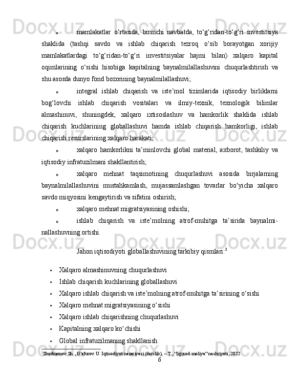 o mamlakatlar   o‘rtasida,   birinchi   navbatda,   to‘g‘ridan-to‘g‘ri   investitsiya
shaklida   (tashqi   savdo   va   ishlab   chiqarish   tezroq   o‘sib   borayotgan   xorijiy
mamlakatlardagi   to‘g‘ridan-to‘g‘ri   investitsiyalar   hajmi   bilan)   xalqaro   kapital
oqimlarining   o‘sishi   hisobiga   kapitalning   baynalmilallashuvini   chuqurlashtirish   va
shu asosda dunyo fond bozorining baynalmilallashuvi; 
o integral   ishlab   chiqarish   va   iste’mol   tizimlarida   iqtisodiy   birliklarni
bog‘lovchi   ishlab   chiqarish   vositalari   va   ilmiy-texnik,   texnologik   bilimlar
almashinuvi,   shuningdek,   xalqaro   ixtisoslashuv   va   hamkorlik   shaklida   ishlab
chiqarish   kuchlarining   globallashuvi   hamda   ishlab   chiqarish   hamkorligi,   ishlab
chiqarish resurslarining xalqaro harakati; 
o xalqaro   hamkorlikni   ta’minlovchi   global   material,   axborot,   tashkiliy   va
iqtisodiy infratuzilmani shakllantirish; 
o xalqaro   mehnat   taqsimotining   chuqurlashuvi   asosida   birjalarning
baynalmilallashuvini   mustahkamlash,   mujassamlashgan   tovarlar   bo‘yicha   xalqaro
savdo miqyosini kengaytirish va sifatini oshirish; 
o xalqaro mehnat migratsiyasining oshishi; 
o ishlab   chiqarish   va   iste’molning   atrof-muhitga   ta’sirida   baynalmi-
nallashuvning ortishi. 
Jahon iqtisodiyoti globallashuvining tarkibiy qismlari: 2
 Xalqaro almashinuvning chuqurlashuvi 
 Ishlab chiqarish kuchlarining globallashuvi 
 Xalqaro ishlab chiqarish va iste’molning atrof-muhitga ta’sirining o‘sishi 
 Xalqaro mehnat migratsiyasining o‘sishi 
 Xalqaro ishlab chiqarishning chuqurlashuvi 
 Kapitalning xalqaro ko‘chishi 
 Global infratuzilmaning shakllanish 
2
Shodmonov Sh., G‘afurov U. Iqtisodiyot nazariyasi (darslik). – T., “Iqtisod-moliya” nashriyoti, 2022
6 