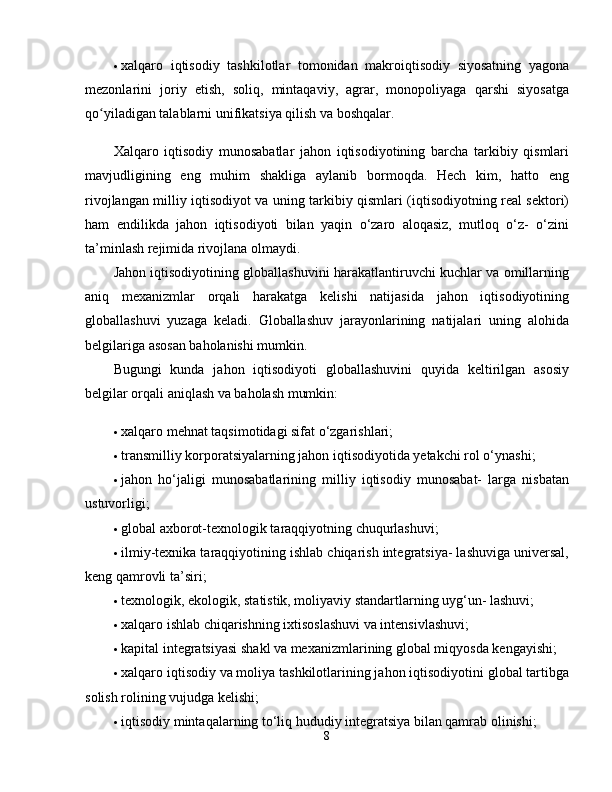  xalqaro   iqtisodiy   tashkilotlar   tomonidan   makroiqtisodiy   siyosatning   yagona
mezonlarini   joriy   etish,   soliq,   mintaqaviy,   agrar,   monopoliyaga   qarshi   siyosatga
qo yiladigan talablarni unifikatsiya qilish va boshqalar. ʻ
Xalqaro   iqtisodiy   munosabatlar   jahon   iqtisodiyotining   barcha   tarkibiy   qismlari
mavjudligining   eng   muhim   shakliga   aylanib   bormoqda.   Hech   kim,   hatto   eng
rivojlangan milliy iqtisodiyot va uning tarkibiy qismlari (iqtisodiyotning real sektori)
ham   endilikda   jahon   iqtisodiyoti   bilan   yaqin   o‘zaro   aloqasiz,   mutloq   o‘z-   o‘zini
ta’minlash rejimida rivojlana olmaydi. 
Jahon iqtisodiyotining globallashuvini harakatlantiruvchi kuchlar va omillarning
aniq   mexanizmlar   orqali   harakatga   kelishi   natijasida   jahon   iqtisodiyotining
globallashuvi   yuzaga   keladi.   Globallashuv   jarayonlarining   natijalari   uning   alohida
belgilariga asosan baholanishi mumkin. 
Bugungi   kunda   jahon   iqtisodiyoti   globallashuvini   quyida   keltirilgan   asosiy
belgilar orqali aniqlash va baholash mumkin: 
 xalqaro mehnat taqsimotidagi sifat o‘zgarishlari; 
 transmilliy korporatsiyalarning jahon iqtisodiyotida yetakchi rol o‘ynashi; 
 jahon   ho‘jaligi   munosabatlarining   milliy   iqtisodiy   munosabat-   larga   nisbatan
ustuvorligi; 
 global axborot-texnologik taraqqiyotning chuqurlashuvi; 
 ilmiy-texnika taraqqiyotining ishlab chiqarish integratsiya- lashuviga universal,
keng qamrovli ta’siri; 
 texnologik, ekologik, statistik, moliyaviy standartlarning uyg‘un- lashuvi; 
 xalqaro ishlab chiqarishning ixtisoslashuvi va intensivlashuvi; 
 kapital integratsiyasi shakl va mexanizmlarining global miqyosda kengayishi; 
 xalqaro iqtisodiy va moliya tashkilotlarining jahon iqtisodiyotini global tartibga
solish rolining vujudga kelishi; 
 iqtisodiy mintaqalarning to‘liq hududiy integratsiya bilan qamrab olinishi; 
8