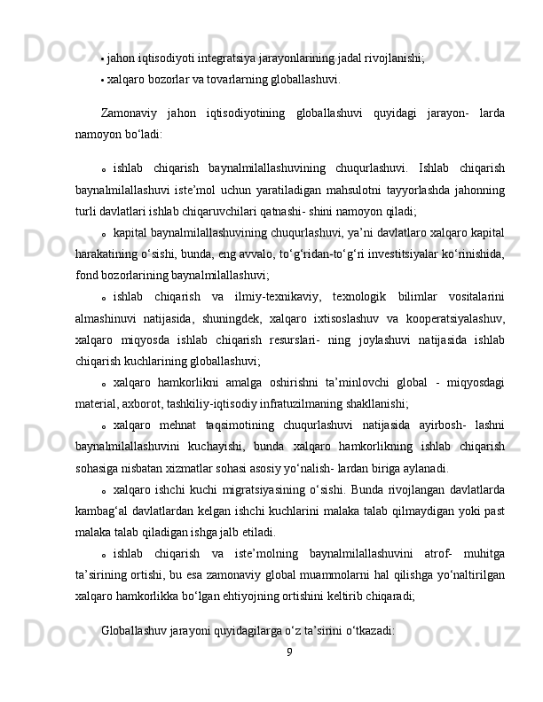  jahon iqtisodiyoti integratsiya jarayonlarining jadal rivojlanishi; 
 xalqaro bozorlar va tovarlarning globallashuvi. 
Zamonaviy   jahon   iqtisodiyotining   globallashuvi   quyidagi   jarayon-   larda
namoyon bo‘ladi: 
o ishlab   chiqarish   baynalmilallashuvining   chuqurlashuvi.   Ishlab   chiqarish
baynalmilallashuvi   iste’mol   uchun   yaratiladigan   mahsulotni   tayyorlashda   jahonning
turli davlatlari ishlab chiqaruvchilari qatnashi- shini namoyon qiladi; 
o kapital baynalmilallashuvining chuqurlashuvi, ya’ni davlatlaro xalqaro kapital
harakatining o‘sishi, bunda, eng avvalo, to‘g‘ridan-to‘g‘ri investitsiyalar ko‘rinishida,
fond bozorlarining baynalmilallashuvi; 
o ishlab   chiqarish   va   ilmiy-texnikaviy,   texnologik   bilimlar   vositalarini
almashinuvi   natijasida,   shuningdek,   xalqaro   ixtisoslashuv   va   kooperatsiyalashuv,
xalqaro   miqyosda   ishlab   chiqarish   resurslari-   ning   joylashuvi   natijasida   ishlab
chiqarish kuchlarining globallashuvi; 
o xalqaro   hamkorlikni   amalga   oshirishni   ta’minlovchi   global   -   miqyosdagi
material, axborot, tashkiliy-iqtisodiy infratuzilmaning shakllanishi; 
o xalqaro   mehnat   taqsimotining   chuqurlashuvi   natijasida   ayirbosh-   lashni
baynalmilallashuvini   kuchayishi,   bunda   xalqaro   hamkorlikning   ishlab   chiqarish
sohasiga nisbatan xizmatlar sohasi asosiy yo‘nalish- lardan biriga aylanadi. 
o xalqaro   ishchi   kuchi   migratsiyasining   o‘sishi.   Bunda   rivojlangan   davlatlarda
kambag‘al davlatlardan kelgan ishchi  kuchlarini  malaka talab qilmaydigan yoki past
malaka talab qiladigan ishga jalb etiladi. 
o ishlab   chiqarish   va   iste’molning   baynalmilallashuvini   atrof-   muhitga
ta’sirining ortishi, bu esa zamonaviy global muammolarni hal qilishga yo‘naltirilgan
xalqaro hamkorlikka bo‘lgan ehtiyojning ortishini keltirib chiqaradi; 
Globallashuv jarayoni quyidagilarga o‘z ta’sirini o‘tkazadi: 
9 