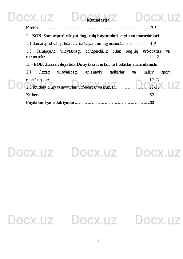 Muundarija
Kirish…………………………………………………………………….2-3
I – BOB. Samarqand viloyatidagi xalq bayramlari, o`yin va marosimlari.
1.1 Samarqand viloyatida navroz bayaramining nishonlanishi………….4-9
1.2   Samarqand   viloyatidagi   deh qonchilik   bilan   bog`liq   urf-odatlar   va
marosimlar………………………………………………………………10-18
II – BOB. Jizzax viloyatida Diniy tasavvurlar, urf-odatlar nishonlanishi.
2.1   Jizzax   viloyatidagi   an`anaviy   tadbirlar   va   milliy   sport
musobaqalari…………………………………………………………….19-27
2.2 Ibtidoiy diniy tasavvurlar, urf-odatlar va irimlar……………………28-31
Xulosa…………………………………………………………………...32
Foydalanilgan adabiyotlar……………………………………………..33
1 