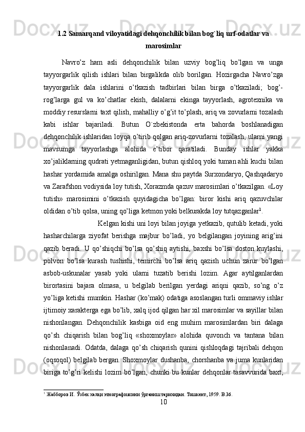 1.2 Samarqand viloyatidagi dehqonchilik bilan bog`liq urf-odatlar va
marosimlar
Navro’z   ham   asli   dehqonchilik   bilan   uzviy   bog’liq   bo’lgan   va   unga
tayyorgarlik   qilish   ishlari   bilan   birgalikda   olib   borilgan.   Hozirgacha   Navro’zga
tayyorgarlik   dala   ishlarini   o’tkazish   tadbirlari   bilan   birga   o’tkaziladi;   bog’-
rog’larga   gul   va   ko’chatlar   ekish,   dalalarni   ekinga   tayyorlash,   agrotexnika   va
moddiy resurslarni taxt qilish, mahalliy o’g’it to’plash, ariq va zovurlarni tozalash
kabi   ishlar   bajariladi.   Butun   O`zbekistonda   erta   bahorda   boshlanadigan
dehqonchilik ishlaridan loyqa o’tirib qolgan ariq-zovurlarni tozalash, ularni yangi
mavsumga   tayyorlashga   alohida   e’tibor   qaratiladi.   Bunday   ishlar   yakka
xo’jaliklarning qudrati yetmaganligidan, butun qishloq yoki tuman ahli kuchi bilan
hashar yordamida amalga oshirilgan. Mana shu paytda Surxondaryo, Qashqadaryo
va Zarafshon vodiysida loy tutish, Xorazmda qazuv marosimlari o’tkazilgan. «Loy
tutish»   marosimini   o’tkazish   quyidagicha   bo’lgan:   biror   kishi   ariq   qazuvchilar
oldidan o’tib qolsa, uning qo’liga ketmon yoki belkurakda loy tutqazganlar 1
. 
Kelgan kishi uni loyi bilan joyiga yetkazib, qutulib ketadi, yoki
hasharchilarga   ziyofat   berishga   majbur   bo’ladi,   yo   belgilangan   joyining   arig’ini
qazib   beradi.   U   qo’shiqchi   bo’lsa   qo’shiq   aytishi,   baxshi   bo’lsa   doston   kuylashi,
polvon   bo’lsa   kurash   tushishi,   temirchi   bo’lsa   ariq   qazish   uchun   zarur   bo’lgan
asbob-uskunalar   yasab   yoki   ularni   tuzatib   berishi   lozim.   Agar   aytilganlardan
birortasini   bajara   olmasa,   u   belgilab   berilgan   yerdagi   ariqni   qazib,   so’ng   o’z
yo’liga ketishi mumkin. Hashar (ko’mak) odatiga asoslangan turli ommaviy ishlar
ijtimoiy xarakterga ega bo’lib, xalq ijod qilgan har xil marosimlar va sayillar bilan
nishonlangan.   Dehqonchilik   kasbiga   oid   eng   muhim   marosimlardan   biri   dalaga
qo’sh   chiqarish   bilan   bog’liq   «shoxmoylar»   alohida   quvonch   va   tantana   bilan
nishonlanadi.   Odatda,   dalaga   qo’sh   chiqarish   qunini   qishloqdagi   tajribali   dehqon
(oqsoqol) belgilab bergan. Shoxmoylar dushanba, chorshanba va juma kunlaridan
biriga to’g’ri kelishi lozim bo’lgan, chunki  bu kunlar dehqonlar tasavvurida baxt,
1
 Жабборов И. Ўзбек халқи этнографиясини ўрганиш тарихидан. Тошкент, 1959.  B.36.
10 