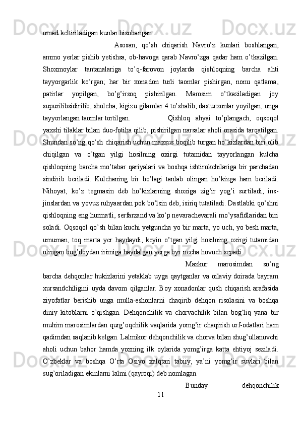 omad keltiriladigan kunlar hisobangan. 
Asosan,   qo’sh   chiqarish   Navro’z   kunlari   boshlangan,
ammo   yerlar   pishib   yetishsa,   ob-havoga   qarab   Navro’zga   qadar   ham   o’tkazilgan.
Shoxmoylar   tantanalariga   to’q-farovon   joylarda   qishloqning   barcha   ahti
tayyorgarlik   ko’rgan;   har   bir   xonadon   turli   taomlar   pishirgan,   nonu   qatlama,
patirlar   yopilgan,   bo’g’irsoq   pishirilgan.   Marosim   o’tkaziladigan   joy
supurilibsidirilib, sholcha, kigizu gilamlar 4 to’shalib, dasturxonlar yoyilgan, unga
tayyorlangan taomlar tortilgan.  Qishloq   ahyai   to’plangach,   oqsoqol
yaxshi tilaklar bilan duo-fotiha qilib, pishirilgan narsalar aholi orasida tarqatilgan.
Shundan so’ng qo’sh chiqarish uchun maxsus boqilib turgan ho’kizlardan biri olib
chiqilgan   va   o’tgan   yilgi   hosilning   oxirgi   tutamidan   tayyorlangan   kulcha
qishloqning   barcha   mo’tabar   qariyalari   va   boshqa   ishtirokchilariga   bir   parchadan
sindirib   beriladi.   Kulchaning   bir   bo’lagi   tanlab   olingan   ho’kizga   ham   beriladi.
Nihoyat,   ko’z   tegmasin   deb   ho’kizlarning   shoxiga   zig’ir   yog’i   surtiladi,   ins-
jinslardan va yovuz ruhyaardan pok bo’lsin deb, isiriq tutatiladi. Dastlabki qo’shni
qishloqning eng hurmatli, serfarzand va ko’p nevarachevarali mo’ysafidlaridan biri
soladi. Oqsoqol qo’sh bilan kuchi yetguncha yo bir marta, yo uch, yo besh marta,
umuman,   toq   marta   yer   haydaydi,   keyin   o’tgan   yilgi   hosilning   oxirgi   tutamidan
olingan bug’doydan irimiga haydalgan yerga byr necha hovuch sepadi. 
Mazkur   marosimdan   so’ng
barcha dehqonlar  hukizlarini  yetaklab uyga qaytganlar  va oilaviy doirada bayram
xursandchiligini   uyda   davom   qilganlar.   Boy   xonadonlar   qush   chiqarish   arafasida
ziyofatlar   berishib   unga   mulla-eshonlarni   chaqirib   dehqon   risolasini   va   boshqa
diniy   kitoblarni   o’qishgan.   Dehqonchilik   va   chorvachilik   bilan   bog’liq   yana   bir
muhim marosimlardan qurg’oqchilik vaqlarida yomg’ir chaqirish urf-odatlari ham
qadimdan saqlanib kelgan. Lalmikor dehqonchilik va chorva bilan shug’ullanuvchi
aholi   uchun   bahor   hamda   yozning   ilk   oylarida   yomg’irga   katta   ehtiyoj   seziladi.
O’zbeklar   va   boshqa   O’rta   Osiyo   xalqtari   tabiiy,   ya’ni   yomg’ir   suvlari   bilan
sug’oriladigan ekinlarni lalmi (qayroqi) deb nomlagan. 
Bunday   dehqonchilik
11 