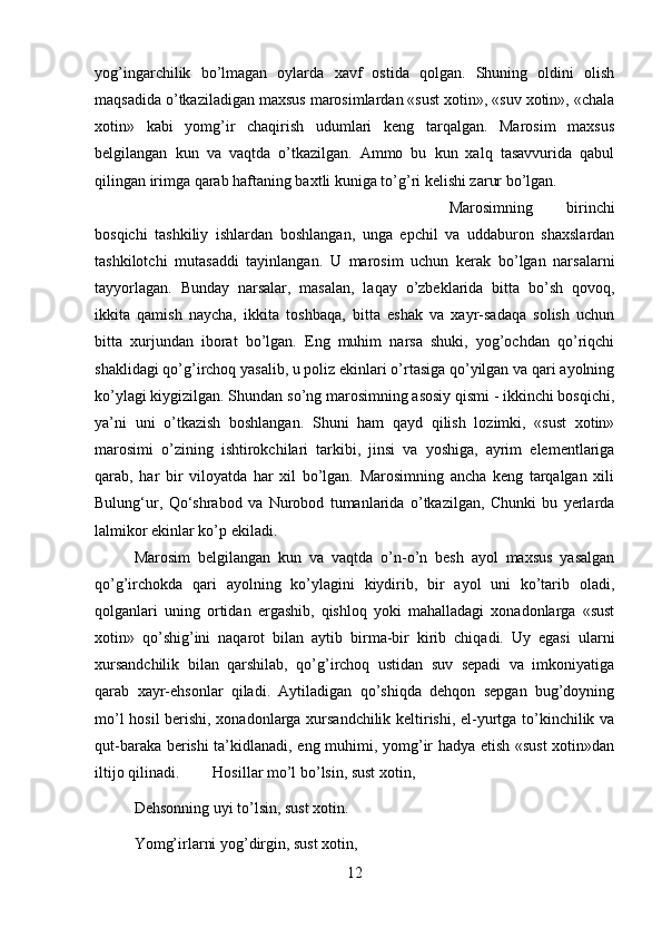 yog’ingarchilik   bo’lmagan   oylarda   xavf   ostida   qolgan.   Shuning   oldini   olish
maqsadida o’tkaziladigan maxsus marosimlardan «sust xotin», «suv xotin», «chala
xotin»   kabi   yomg’ir   chaqirish   udumlari   keng   tarqalgan.   Marosim   maxsus
belgilangan   kun   va   vaqtda   o’tkazilgan.   Ammo   bu   kun   xalq   tasavvurida   qabul
qilingan irimga qarab haftaning baxtli kuniga to’g’ri kelishi zarur bo’lgan. 
Marosimning   birinchi
bosqichi   tashkiliy   ishlardan   boshlangan,   unga   epchil   va   uddaburon   shaxslardan
tashkilotchi   mutasaddi   tayinlangan.   U   marosim   uchun   kerak   bo’lgan   narsalarni
tayyorlagan.   Bunday   narsalar,   masalan,   laqay   o’zbeklarida   bitta   bo’sh   qovoq,
ikkita   qamish   naycha,   ikkita   toshbaqa,   bitta   eshak   va   xayr-sadaqa   solish   uchun
bitta   xurjundan   iborat   bo’lgan.   Eng   muhim   narsa   shuki,   yog’ochdan   qo’riqchi
shaklidagi qo’g’irchoq yasalib, u poliz ekinlari o’rtasiga qo’yilgan va qari ayolning
ko’ylagi kiygizilgan. Shundan so’ng marosimning asosiy qismi - ikkinchi bosqichi,
ya’ni   uni   o’tkazish   boshlangan.   Shuni   ham   qayd   qilish   lozimki,   «sust   xotin»
marosimi   o’zining   ishtirokchilari   tarkibi,   jinsi   va   yoshiga,   ayrim   elementlariga
qarab,   har   bir   viloyatda   har   xil   bo’lgan.   Marosimning   ancha   keng   tarqalgan   xili
Bulung‘ur,   Q о ‘shrabod   va   Nurobod   tumanlarida   o’tkazilgan,   Chunki   bu   yerlarda
lalmikor ekinlar ko’p ekiladi. 
Marosim   belgilangan   kun   va   vaqtda   o’n-o’n   besh   ayol   maxsus   yasalgan
qo’g’irchokda   qari   ayolning   ko’ylagini   kiydirib,   bir   ayol   uni   ko’tarib   oladi,
qolganlari   uning   ortidan   ergashib,   qishloq   yoki   mahalladagi   xonadonlarga   «sust
xotin»   qo’shig’ini   naqarot   bilan   aytib   birma-bir   kirib   chiqadi.   Uy   egasi   ularni
xursandchilik   bilan   qarshilab,   qo’g’irchoq   ustidan   suv   sepadi   va   imkoniyatiga
qarab   xayr-ehsonlar   qiladi.   Aytiladigan   qo’shiqda   dehqon   sepgan   bug’doyning
mo’l hosil  berishi, xonadonlarga xursandchilik keltirishi, el-yurtga to’kinchilik va
qut-baraka berishi ta’kidlanadi, eng muhimi, yomg’ir hadya etish «sust  xotin»dan
iltijo qilinadi. Hosillar mo’l bo’lsin, sust xotin, 
Dehsonning uyi to’lsin, sust xotin. 
Yomg’irlarni yog’dirgin, sust xotin, 
12 