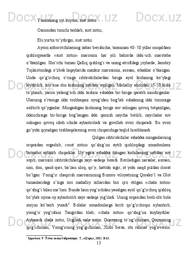 Yomonning uyi kuysin, sust xotin...
Osmondan tomchi tashlab, sust xotin, 
Elu yurtni to’ydirgin, sust xotin. 
Ayrim axborotchilarning xabar berishicha, taxminan 40- 50 yillar muqaldam
qishloqyaarda   «sust   xotin»   marosimi   har   yili   bahorda   ikki-uch   marotaba
o’tkazilgan. Sho’rchi tuman Qalliq qishlog’i va uning atrofidagi joylarda, Janubiy
Tojikistondagi   o’zbek  laqaylarida  mazkur  marosimni,  asosan,   erkaklar  o’tkazgan.
Unda   qo’g’irchoq   o’rniga   ishtirokchilardan   biriga   ayol   kishining   ko’ylagi
kiydirilib,   suv   ana   shu   kishining   ustidan   sepilgan.   Mahalliy   aholidan   15-20   kishi
to’planib,   yarim   yalang’och   ikki   kishini   eshakka   bir-biriga   qaratib   mindirganlar.
Ularning   o’rtasiga   ikki   toshbaqani   oyog’idan   bog’lab   eshakning   ikki   tomoniga
osiltirib qo’yganlar. Mingashgan  kishining biriga suv solingan qovoq tutqazilgan,
ikkinchisiga   bir-biriga   bog’langan   ikki   qamish   naycha   berilib,   naychalar   suv
solingan   qovoq   idish   ichida   aylantiriladi   va   guvillab   ovoz   chiqaradi.   Bu   ovoz
go’yoki qiynalgan toshbaqalarning ovoz chiqarishiga taqlid hisoblanadi. 
Qolgan ishtirokchilar eshakka minganlarning
orqasidan   ergashib,   «sust   xotin»   qo’shig’ini   aytib   qishloqdagi   xonadonlarni
birmabir   aylanib   chiqadilar.   Uy   egasi   eshakka   mingan   kishilarning   ustidan   suv
sepib, marosim  ishtirokchilariga xayr-sadaqa  beradi. Beriladigan narsalar, asosan,
non,   don,   qand-qurs,   ba’zan   uloq,   qo’y,   hattoki   sigir,   ot   yoki   naqd   puldan   iborat
bo’lgan.   Yomg’ir   chaqirish   marosimining   Buxoro   viloyatining   Qorako’l   va   Olot
tumanlaridagi   o’ziga   xos   mahalliy   xillaridan   biri   ijro   etilgan   «chala   xotin»
qo’shig’i bilan ma’lum. Bunda ham yog’ochdan yasalgan ayol qo’g’irchoq qishloq
bo’ylab uyma-uy aylantirilib xayr-sadaqa yig’iladi. Uning orqasidan besh-olti bola
xurjun   ko’tarib   yuradi 1
.   Bolalar   xonadonlarga   kirib   qo’g’irchoqni   aylantirib,
yomg’ir   yog’ishini   Tangridan   tilab,   «chala   xotin»   qo’shig’ini   kuylaydilar:
Aylanadi   chala   xotin,   Urgiladi   nala   xotin.   Onamning   to’ng’ichiman,   Qozonning
qirg’ichiman,   Yomg’irning   yog’gichiman,   Xudo   bersa,   obi   rahmat   yog’aversin.
1
 Қорабоев У. Ўзбек халқи байрамлари. Т., «Шарқ», 2002 . B.63.
13 