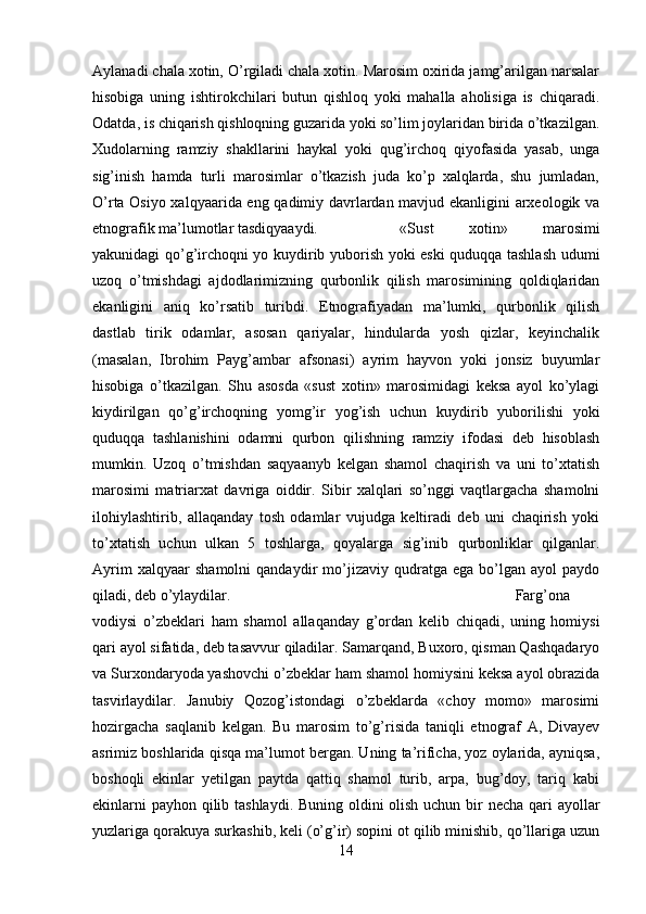 Aylanadi chala xotin, O’rgiladi chala xotin. Marosim oxirida jamg’arilgan narsalar
hisobiga   uning   ishtirokchilari   butun   qishloq   yoki   mahalla   aholisiga   is   chiqaradi.
Odatda, is chiqarish qishloqning guzarida yoki so’lim joylaridan birida o’tkazilgan.
Xudolarning   ramziy   shakllarini   haykal   yoki   qug’irchoq   qiyofasida   yasab,   unga
sig’inish   hamda   turli   marosimlar   o’tkazish   juda   ko’p   xalqlarda,   shu   jumladan,
O’rta Osiyo xalqyaarida eng qadimiy davrlardan mavjud ekanligini arxeologik va
etnografik ma’lumotlar tasdiqyaaydi.  «Sust   xotin»   marosimi
yakunidagi qo’g’irchoqni yo kuydirib yuborish yoki eski quduqqa tashlash udumi
uzoq   o’tmishdagi   ajdodlarimizning   qurbonlik   qilish   marosimining   qoldiqlaridan
ekanligini   aniq   ko’rsatib   turibdi.   Etnografiyadan   ma’lumki,   qurbonlik   qilish
dastlab   tirik   odamlar,   asosan   qariyalar,   hindularda   yosh   qizlar,   keyinchalik
(masalan,   Ibrohim   Payg’ambar   afsonasi)   ayrim   hayvon   yoki   jonsiz   buyumlar
hisobiga   o’tkazilgan.   Shu   asosda   «sust   xotin»   marosimidagi   keksa   ayol   ko’ylagi
kiydirilgan   qo’g’irchoqning   yomg’ir   yog’ish   uchun   kuydirib   yuborilishi   yoki
quduqqa   tashlanishini   odamni   qurbon   qilishning   ramziy   ifodasi   deb   hisoblash
mumkin.   Uzoq   o’tmishdan   saqyaanyb   kelgan   shamol   chaqirish   va   uni   to’xtatish
marosimi   matriarxat   davriga   oiddir.   Sibir   xalqlari   so’nggi   vaqtlargacha   shamolni
ilohiylashtirib,   allaqanday   tosh   odamlar   vujudga   keltiradi   deb   uni   chaqirish   yoki
to’xtatish   uchun   ulkan   5   toshlarga,   qoyalarga   sig’inib   qurbonliklar   qilganlar.
Ayrim   xalqyaar   shamolni   qandaydir   mo’jizaviy   qudratga   ega   bo’lgan   ayol   paydo
qiladi, deb o’ylaydilar.  Farg’ona
vodiysi   o’zbeklari   ham   shamol   allaqanday   g’ordan   kelib   chiqadi,   uning   homiysi
qari ayol sifatida, deb tasavvur qiladilar. Samarqand, Buxoro, qisman Qashqadaryo
va Surxondaryoda yashovchi o’zbeklar ham shamol homiysini keksa ayol obrazida
tasvirlaydilar.   Janubiy   Qozog’istondagi   o’zbeklarda   «choy   momo»   marosimi
hozirgacha   saqlanib   kelgan.   Bu   marosim   to’g’risida   taniqli   etnograf   A,   Divayev
asrimiz boshlarida qisqa ma’lumot bergan. Uning ta’rificha, yoz oylarida, ayniqsa,
boshoqli   ekinlar   yetilgan   paytda   qattiq   shamol   turib,   arpa,   bug’doy,   tariq   kabi
ekinlarni  payhon qilib tashlaydi. Buning oldini  olish uchun bir  necha qari  ayollar
yuzlariga qorakuya surkashib, keli (o’g’ir) sopini ot qilib minishib, qo’llariga uzun
14 