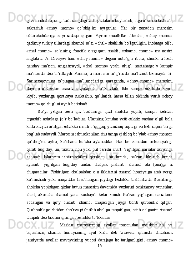 gavron olishib, unga turli rangdagi latta-puttalarni boylashib, otga o’xshab kishnab,
sakrashib   «choy   momo»   qo’shig’ini   aytganlar.   Har   bir   xonadon   marosim
ishtirokchilariga   xayr-sadaqa   qilgan.   Ayrim   mualliflar   fikricha,   «choy   momo»
qadimiy turkiy tillardagi shamol so’zi «chal» shaklida bo’lganligini inobatga olib,
«chal   momo»   so’zining   fonetik   o’zgargan   shakli,   «shamol   momo»   ma’nosini
anglatadi.   A.   Divayev   ham   «choy   momo»   degani   noto’g’ri   ibora,   chunki   u   hech
qanday   ma’noni   anglatmaydi,   «chal   momo»   yoshi   ulug’,   maslahatgo’y   kampir
ma’nosida   deb   ta’riflaydi.   Ammo,   u   marosim   to’g’risida   ma’lumot   bermaydi.   B.
Sarimsoqovning   to’plagan   ma’lumotlariga   qaraganda,   «choy   momo»   marosimi
Sayram   o’zbeklari   orasida   quyidagicha   o’tkaziladi.   Ikki   kampir   eskituski   kiyim
kiyib,   yuzlariga   qorakuya   surkashib,   qo’llarida   hassa   bilan   oldinda   yurib   «choy
momo» qo’shig’ini aytib borishadi. 
Bo’yi   yetgan   besh   qiz   boshlariga   qizil   sholcha   yopib,   kampir   ketidan
ergashib   ashulaga   jo’r   bo’ladilar.   Ularning   ketidan   yetti-sakkiz   yashar   o’gil   bola
katta xurjun ortilgan eshakka minib o’qggoq, yumshoq supurgi va keli sopini birga
bog’lab sudraydi. Marosim ishtirokchilari shu tariqa qishloq bo’ylab «choy momo»
qo’shig’ini   aytib,   ko’chama-ko’cha   aylanadilar.   Har   bir   xonadon   imkoniyatiga
qarab bug’doy, un, tuxum, non yoki pul berishi shart. Yig’ilgan narsalar xurjunga
solinadi.   Marosim   ishtirokchilari   qishloqni   bir   kunda,   ba’zan   ikki-uch   kunda
aylanib,   yig’ilgan   bug’doy   undan   chalpak   pishirib,   shamol   ota   (ona)ga   is
chiqaradilar.   Pishirilgan   chalpakdan   o’n   ikkitasini   shamol   homiysiga   atab   yerga
ko’mishadi   yoki   muqaddas   hisoblangan   joydagi   teshikka   tashlashadi.   Boshlariga
sholcha yopishgan qizlar butun marosim davomida yuzlarini ochishmay yurishlari
shart,   aksincha   shamol   yana   kuchayib   ketar   emish.   Ba’zan   yig’ilgan   narsalarni
sotishgan   va   qo’y   olishib,   shamol   chiqadigan   joyga   borib   qurbonlik   qilgan.
Qurbonlik go’shtidan sho’rva pishirilib aholiga tarqatilgan, ortib qolganini shamol
chiqadi deb taxmin qilingan teshikka to’kkanlar. 
Mazkur   marosimning   ayollar   tomonidan   uyushtirilishi   va
bajarilishi,   shamol   homiysining   ayol   kishi   deb   tasavvur   qilinishi   shubhasiz
jamiyatda   ayollar   mavqyeining   yuqori   darajaga   ko’tarilganligini,   «choy   momo»
15 