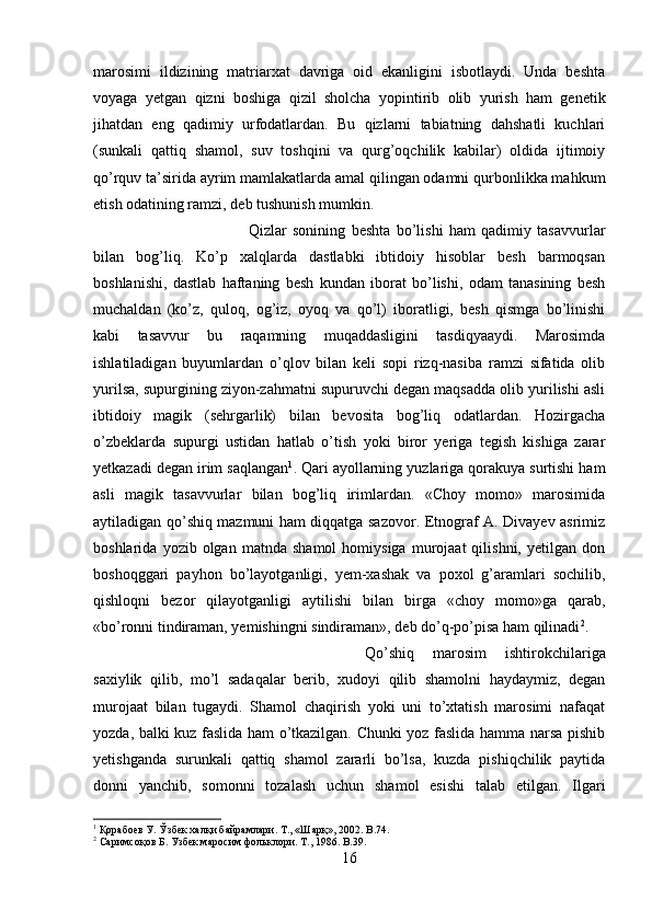 marosimi   ildizining   matriarxat   davriga   oid   ekanligini   isbotlaydi.   Unda   beshta
voyaga   yetgan   qizni   boshiga   qizil   sholcha   yopintirib   olib   yurish   ham   genetik
jihatdan   eng   qadimiy   urfodatlardan.   Bu   qizlarni   tabiatning   dahshatli   kuchlari
(sunkali   qattiq   shamol,   suv   toshqini   va   qurg’oqchilik   kabilar)   oldida   ijtimoiy
qo’rquv ta’sirida ayrim mamlakatlarda amal qilingan odamni qurbonlikka mahkum
etish odatining ramzi, deb tushunish mumkin. 
Qizlar   sonining   beshta   bo’lishi   ham   qadimiy   tasavvurlar
bilan   bog’liq.   Ko’p   xalqlarda   dastlabki   ibtidoiy   hisoblar   besh   barmoqsan
boshlanishi,   dastlab   haftaning   besh   kundan   iborat   bo’lishi,   odam   tanasining   besh
muchaldan   (ko’z,   quloq,   og’iz,   oyoq   va   qo’l)   iboratligi,   besh   qismga   bo’linishi
kabi   tasavvur   bu   raqamning   muqaddasligini   tasdiqyaaydi.   Marosimda
ishlatiladigan   buyumlardan   o’qlov   bilan   keli   sopi   rizq-nasiba   ramzi   sifatida   olib
yurilsa, supurgining ziyon-zahmatni supuruvchi degan maqsadda olib yurilishi asli
ibtidoiy   magik   (sehrgarlik)   bilan   bevosita   bog’liq   odatlardan.   Hozirgacha
o’zbeklarda   supurgi   ustidan   hatlab   o’tish   yoki   biror   yeriga   tegish   kishiga   zarar
yetkazadi degan irim saqlangan 1
. Qari ayollarning yuzlariga qorakuya surtishi ham
asli   magik   tasavvurlar   bilan   bog’liq   irimlardan.   «Choy   momo»   marosimida
aytiladigan qo’shiq mazmuni ham diqqatga sazovor. Etnograf A. Divayev asrimiz
boshlarida   yozib  olgan   matnda  shamol   homiysiga   murojaat   qilishni,   yetilgan   don
boshoqggari   payhon   bo’layotganligi,   yem-xashak   va   poxol   g’aramlari   sochilib,
qishloqni   bezor   qilayotganligi   aytilishi   bilan   birga   «choy   momo»ga   qarab,
«bo’ronni tindiraman, yemishingni sindiraman», deb do’q-po’pisa ham qilinadi 2
. 
Qo’shiq   marosim   ishtirokchilariga
saxiylik   qilib,   mo’l   sadaqalar   berib,   xudoyi   qilib   shamolni   haydaymiz,   degan
murojaat   bilan   tugaydi.   Shamol   chaqirish   yoki   uni   to’xtatish   marosimi   nafaqat
yozda, balki kuz faslida ham o’tkazilgan. Chunki yoz faslida hamma narsa pishib
yetishganda   surunkali   qattiq   shamol   zararli   bo’lsa,   kuzda   pishiqchilik   paytida
donni   yanchib,   somonni   tozalash   uchun   shamol   esishi   talab   etilgan.   Ilgari
1
 Қорабоев У. Ўзбек халқи байрамлари. Т., «Шарқ», 2002.  B .74.
2
 Саримсоқов Б. Узбек маросим фольклори. Т., 1986 . B.39.
16 