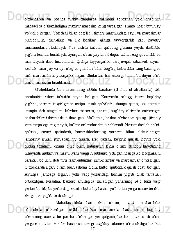 o’zbeklarda   va   boshqa   turkiy   xalqlarda   shamolni   to’xtatish   yoki   chaqirish
maqsadida   o’tkaziladigan   mazkur   marosim   keng   tarqalgan,   ammo   hozir   butunlay
yo’qolib ketgan. Yoz fasli bilan bog’liq ijtimoiy mazmundagi sayil va marosimlar
pishiqchilik,   ekin-tikin   va   ilk   hosillar,   qishga   tayyorgarlik   kabi   hayotiy
muammolarni   ifodalaydi.   Yoz   faslida   kishilar   qishning   g’amini   yeydi,   dastlabki
yig’im-terimni boshlaydi, ayniqsa, o’rim paytlari dehqon uchun eng quvonchli va
mas’uliyatli   davr   hisoblanadi.   Qishga   tayyorgarlik,   oziq-ovqat,   sabzavot,   kiyim-
kechak, turar joy va uy-ro’zg’or g’amlari bilan bog’liq tashvishlar rang-barang va
turli   marosimlarni   yuzaga   keltirgan.   Shulardan   biri   «oxirgi   tutam   burdoyni   o’rib
olish» marosimi hisoblanadi. 
O’zbeklarda   bu   marosimning   «Oblo   baraka»   (G’allaorol   atroflarida)   deb
nomlanishi   islom   ta’sirida   paydo   bo’lgan.   Xorazmda   so’nggi   tutam   bug’doy
yig’ilib,   xirmon   tugatilganda   ustiga   kesak   qo’yiladi,   shunga   qarab,   uni   «baraka
kesagi»   deb   ataganlar.   Mazkur   marosim,   asosan,   bug’doy   o’rimida   qatnashgan
hasharchilar   ishtirokida   o’tkazilgan.   Ma’lumki,   hashar   o’zbek   xalqining   ijtimoiy
xarakterga ega eng ajoyib, ko’hna an’analaridan hisoblanadi. Hashar dastlab qo’ni-
qo’shni,   qavmi   qarindosh,   hamqishloqlarning   yordami   bilan   o’tkaziladigan
jamoaviy   ishlar,   jumladan,   uy   qurish,   ariq   qazish,   ko’prik   qurish,   hovuz   yoki
quduq   tozalash,   ekinni   o’rib   olish   kabilardir.   Ekin   o’rimi   dehqon   hayotining
nihoyatda muhim va mas’uliyatli vaqgi hisoblanib, yetilgan hosilga ko’z tegmasin,
barakali  bo’lsin,  deb turli  rasm-udumlar,  irim-sirimlar   va  marosimlar   o’tkazilgan.
O’zbeklarda   ilgari  o’rim  boshlashdan  oldin,  hatto,  qurbonlik  qilish   odati   bo’lgan.
Ayniqsa,   jamoaga   tegishli   yoki   vaqf   yerlaridagi   hosilni   yig’ib   olish   tantanali
o’tkazilgan.   Masalan,   Buxoro   amirligida   ekiladigan   yerlarning   24,6   foizi   vaqf
yerlari bo’lib, bu yerlardagi ekinlar butunlay hashar yo’li bilan yerga ishlov berilib,
ekilgan va yig’ib-terib olingan. 
Mahallachilikda   ham   ekin   o’rimi,   odatda,   hasharchilar
ishtirokida   o’tkazilgan.   «Oblo   baraka»   marosimida   hasharchilar   bug’doy
o’rimining   oxirida   bir   parcha   o’rilmagan   yer   qolgach,   har   tomondan   o’rib   o’sha
yerga   intiladilar.   Har   bir   hasharchi   oxirgi   bug’doy   tutamini   o’rib   olishga   harakat
17 