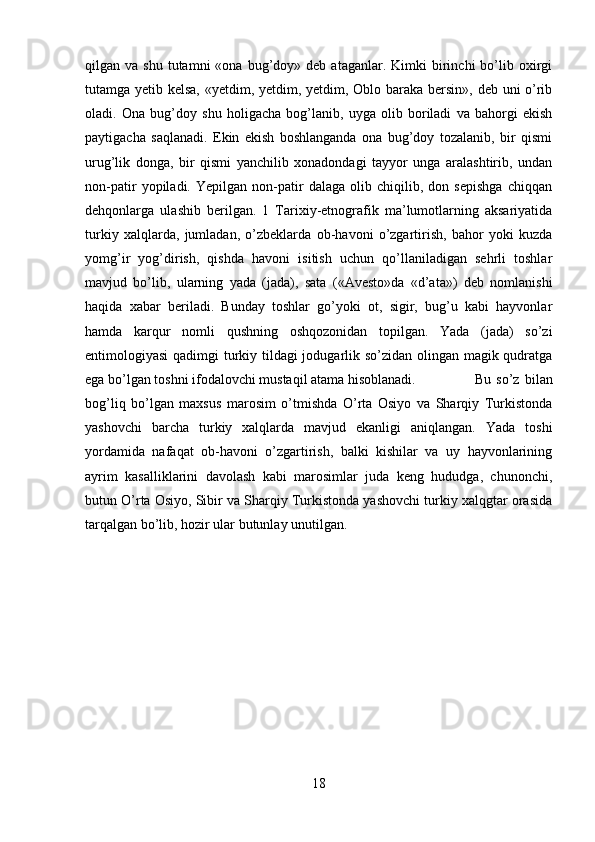 qilgan  va  shu  tutamni  «ona  bug’doy»  deb  ataganlar.  Kimki  birinchi   bo’lib  oxirgi
tutamga yetib kelsa, «yetdim, yetdim, yetdim, Oblo baraka bersin», deb uni o’rib
oladi.   Ona   bug’doy   shu   holigacha   bog’lanib,   uyga   olib   boriladi   va   bahorgi   ekish
paytigacha   saqlanadi.   Ekin   ekish   boshlanganda   ona   bug’doy   tozalanib,   bir   qismi
urug’lik   donga,   bir   qismi   yanchilib   xonadondagi   tayyor   unga   aralashtirib,   undan
non-patir   yopiladi.   Yepilgan   non-patir   dalaga   olib   chiqilib,   don   sepishga   chiqqan
dehqonlarga   ulashib   berilgan.   1   Tarixiy-etnografik   ma’lumotlarning   aksariyatida
turkiy   xalqlarda,   jumladan,   o’zbeklarda   ob-havoni   o’zgartirish,   bahor   yoki   kuzda
yomg’ir   yog’dirish,   qishda   havoni   isitish   uchun   qo’llaniladigan   sehrli   toshlar
mavjud   bo’lib,   ularning   yada   (jada),   sata   («Avesto»da   «d’ata»)   deb   nomlanishi
haqida   xabar   beriladi.   Bunday   toshlar   go’yoki   ot,   sigir,   bug’u   kabi   hayvonlar
hamda   karqur   nomli   qushning   oshqozonidan   topilgan.   Yada   (jada)   so’zi
entimologiyasi  qadimgi  turkiy tildagi  jodugarlik so’zidan olingan magik qudratga
ega bo’lgan toshni ifodalovchi mustaqil atama hisoblanadi.  Bu   so’z   bilan
bog’liq   bo’lgan   maxsus   marosim   o’tmishda   O’rta   Osiyo   va   Sharqiy   Turkistonda
yashovchi   barcha   turkiy   xalqlarda   mavjud   ekanligi   aniqlangan.   Yada   toshi
yordamida   nafaqat   ob-havoni   o’zgartirish,   balki   kishilar   va   uy   hayvonlarining
ayrim   kasalliklarini   davolash   kabi   marosimlar   juda   keng   hududga,   chunonchi,
butun O’rta Osiyo, Sibir va Sharqiy Turkistonda yashovchi turkiy xalqgtar orasida
tarqalgan bo’lib, hozir ular butunlay unutilgan.
18 