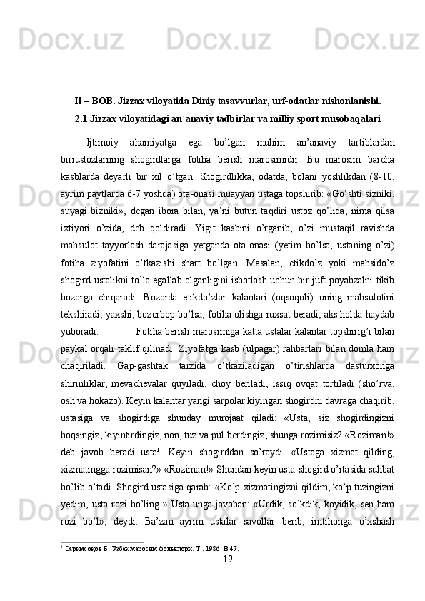 II – BOB. Jizzax viloyatida Diniy tasavvurlar, urf-odatlar nishonlanishi.
2.1 Jizzax viloyatidagi an`anaviy tadbirlar va milliy sport musobaqalari
Ijtimoiy   ahamiyatga   ega   bo’lgan   muhim   an’anaviy   tartiblardan
biriustozlarning   shogirdlarga   fotiha   berish   marosimidir.   Bu   marosim   barcha
kasblarda   deyarli   bir   xil   o’tgan.   Shogirdlikka,   odatda,   bolani   yoshlikdan   (8-10,
ayrim paytlarda 6-7 yoshda) ota-onasi muayyan ustaga topshirib: «Go’shti sizniki,
suyagi   bizniki»,   degan   ibora   bilan,   ya’ni   butun   taqdiri   ustoz   qo’lida,   nima   qilsa
ixtiyori   o’zida,   deb   qoldiradi.   Yigit   kasbini   o’rganib,   o’zi   mustaqil   ravishda
mahsulot   tayyorlash   darajasiga   yetganda   ota-onasi   (yetim   bo’lsa,   ustaning   o’zi)
fotiha   ziyofatini   o’tkazishi   shart   bo’lgan.   Masalan,   etikdo’z   yoki   mahsido’z
shogird ustalikni to’la egallab olganligini isbotlash uchun bir juft poyabzalni tikib
bozorga   chiqaradi.   Bozorda   etikdo’zlar   kalantari   (oqsoqoli)   uning   mahsulotini
tekshiradi, yaxshi, bozorbop bo’lsa, fotiha olishga ruxsat beradi, aks holda haydab
yuboradi. Fotiha berish marosimiga katta ustalar kalantar topshirig’i bilan
paykal  orqali  taklif  qilinadi. Ziyofatga kasb  (ulpagar)  rahbarlari  bilan domla ham
chaqiriladi.   Gap-gashtak   tarzida   o’tkaziladigan   o’tirishlarda   dasturxonga
shirinliklar,   mevachevalar   quyiladi,   choy   beriladi,   issiq   ovqat   tortiladi   (sho’rva,
osh va hokazo). Keyin kalantar yangi sarpolar kiyingan shogirdni davraga chaqirib,
ustasiga   va   shogirdiga   shunday   murojaat   qiladi:   «Usta,   siz   shogirdingizni
boqsingiz, kiyintirdingiz, non, tuz va pul berdingiz, shunga rozimisiz? «Roziman!»
deb   javob   beradi   usta 1
.   Keyin   shogirddan   so’raydi:   «Ustaga   xizmat   qilding,
xizmatingga rozimisan?» «Roziman!» Shundan keyin usta-shogird o’rtasida suhbat
bo’lib o’tadi. Shogird ustasiga qarab: «Ko’p xizmatingizni qildim, ko’p tuzingizni
yedim, usta rozi  bo’ling!» Usta  unga javoban:  «Urdik, so’kdik, koyidik, sen  ham
rozi   bo’l»,   deydi.   Ba’zan   ayrim   ustalar   savollar   berib,   imtihonga   o’xshash
1
 Саримсоқов Б. Узбек маросим фольклори. Т., 1986 . B.47.
19