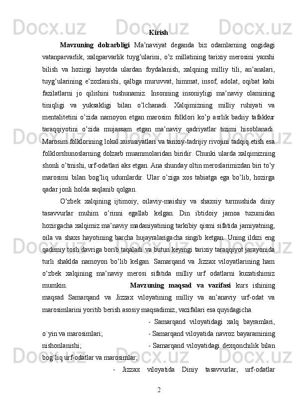 Kirish
Mavzuning   dolzarbligi   Ma’naviyat   deganda   biz   odamlarning   ongidagi
vatanparvarlik,   xalqparvarlik   tuyg’ularini,   o’z   millatining   tarixiy   merosini   yaxshi
bilish   va   hozirgi   hayotda   ulardan   foydalanish,   xalqning   milliy   tili,   an’analari,
tuyg’ularining   e’zozlanishi,   qalbga   muruvvat,   himmat,   insof,   adolat,   oqibat   kabi
fazilatlarni   jo   qilishini   tushunamiz.   Insonning   insoniyligi   ma’naviy   olamining
tiniqligi   va   yuksakligi   bilan   o’lchanadi.   Xalqimizning   milliy   ruhiyati   va
mentalitetini   o’zida   namoyon   etgan   marosim   folklori   ko’p   asrlik   badiiy   tafakkur
taraqqiyotini   o’zida   mujassam   etgan   ma’naviy   qadriyatlar   tizimi   hisoblanadi.
Marosim folklorining lokal xususiyatlari va tarixiy-tadrijiy rivojini tadqiq etish esa
folklorshunoslarning dolzarb muammolaridan biridir. Chunki  ularda xalqimizning
shonli o’tmishi, urf-odatlari aks etgan. Ana shunday oltin meroslarimizdan biri to’y
marosimi   bilan   bog’liq   udumlardir.   Ular   o’ziga   xos   tabiatga   ega   bo’lib,   hozirga
qadar jonli holda saqlanib qolgan.
O’zbek   xalqining   ijtimoiy,   oilaviy-maishiy   va   shaxsiy   turmushida   diniy
tasavvurlar   muhim   o’rinni   egallab   kelgan.   Din   ibtidoiy   jamoa   tuzumidan
hozirgacha xalqimiz ma’naviy madaniyatining tarkibiy qismi sifatida jamiyatning,
oila   va   shaxs   hayotining   barcha   hujayralarigacha   singib   ketgan.   Uning   ildizi   eng
qadimiy tosh davriga borib taqaladi va butun keyingi tarixiy taraqqiyot jarayonida
turli   shaklda   namoyon   bo’lib   kelgan.   Samarqand   va   Jizzax   viloyatlarining   ham
о ‘zbek   xalqining   ma’naviy   merosi   sifatida   milliy   urf   odatlarni   kuzatishimiz
mumkin.  Mavzuning   maqsad   va   vazifasi   kurs   ishining
maqsad   Samarqand   va   Jizzax   viloyatining   milliy   va   an’anaviy   urf-odat   va
marosimlarini yoritib berish asosiy maqsadimiz, vazifalari esa quyidagicha 
-   Samarqand   viloyatidagi   xalq   bayramlari,
o`yin va marosimlari;  - Samarqand viloyatida navroz bayaramining
nishonlanishi;  - Samarqand viloyatidagi  dexqonchilik bilan
bog`liq urf-odatlar va marosimlar; 
-   Jizzax   viloyatida   Diniy   tasavvurlar,   urf-odatlar
2 