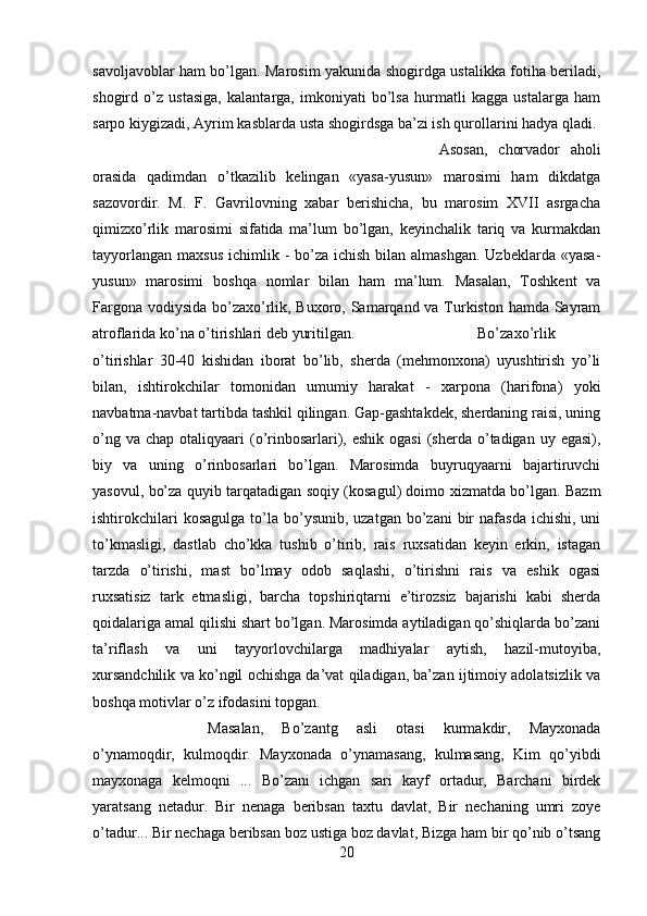 savoljavoblar ham bo’lgan. Marosim yakunida shogirdga ustalikka fotiha beriladi,
shogird   o’z   ustasiga,   kalantarga,   imkoniyati   bo’lsa   hurmatli   kagga   ustalarga   ham
sarpo kiygizadi, Ayrim kasblarda usta shogirdsga ba’zi ish qurollarini hadya qladi. 
Asosan,   chorvador   aholi
orasida   qadimdan   o’tkazilib   kelingan   «yasa-yusun»   marosimi   ham   dikdatga
sazovordir.   M.   F.   Gavrilovning   xabar   berishicha,   bu   marosim   XVII   asrgacha
qimizxo’rlik   marosimi   sifatida   ma’lum   bo’lgan,   keyinchalik   tariq   va   kurmakdan
tayyorlangan  maxsus  ichimlik - bo’za ichish  bilan  almashgan. Uzbeklarda  «yasa-
yusun»   marosimi   boshqa   nomlar   bilan   ham   ma’lum.   Masalan,   Toshkent   va
Fargona vodiysida  bo’zaxo’rlik, Buxoro, Samarqand va Turkiston hamda Sayram
atroflarida ko’na o’tirishlari deb yuritilgan.  Bo’zaxo’rlik
o’tirishlar   30-40   kishidan   iborat   bo’lib,   sherda   (mehmonxona)   uyushtirish   yo’li
bilan,   ishtirokchilar   tomonidan   umumiy   harakat   -   xarpona   (harifona)   yoki
navbatma-navbat tartibda tashkil qilingan. Gap-gashtakdek, sherdaning raisi, uning
o’ng  va  chap otaliqyaari   (o’rinbosarlari), eshik  ogasi  (sherda  o’tadigan  uy  egasi),
biy   va   uning   o’rinbosarlari   bo’lgan.   Marosimda   buyruqyaarni   bajartiruvchi
yasovul, bo’za quyib tarqatadigan soqiy (kosagul) doimo xizmatda bo’lgan. Bazm
ishtirokchilari   kosagulga  to’la  bo’ysunib,  uzatgan  bo’zani   bir   nafasda  ichishi,  uni
to’kmasligi,   dastlab   cho’kka   tushib   o’tirib,   rais   ruxsatidan   keyin   erkin,   istagan
tarzda   o’tirishi,   mast   bo’lmay   odob   saqlashi,   o’tirishni   rais   va   eshik   ogasi
ruxsatisiz   tark   etmasligi,   barcha   topshiriqtarni   e’tirozsiz   bajarishi   kabi   sherda
qoidalariga amal qilishi shart bo’lgan. Marosimda aytiladigan qo’shiqlarda bo’zani
ta’riflash   va   uni   tayyorlovchilarga   madhiyalar   aytish,   hazil-mutoyiba,
xursandchilik va ko’ngil ochishga da’vat qiladigan, ba’zan ijtimoiy adolatsizlik va
boshqa motivlar o’z ifodasini topgan. 
Masalan,   Bo’zantg   asli   otasi   kurmakdir,   Mayxonada
o’ynamoqdir,   kulmoqdir.   Mayxonada   o’ynamasang,   kulmasang,   Kim   qo’yibdi
mayxonaga   kelmoqni   ...   Bo’zani   ichgan   sari   kayf   ortadur,   Barchani   birdek
yaratsang   netadur.   Bir   nenaga   beribsan   taxtu   davlat,   Bir   nechaning   umri   zoye
o’tadur... Bir nechaga beribsan boz ustiga boz davlat, Bizga ham bir qo’nib o’tsang
20 